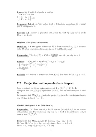 Preuve 10. Il suﬃt de r´esoudre le syst`eme


aX + bY + c = 0
X − xo a
Y − yo b
= 0
Remarque 7.1. H est l’intersection de D et de la droite passant par Mo et dirig´e
par −→u orthogonal `a D.
Exercice 7.2. Donner la projection orthogonal du point A(−1, 3) sur la droite
D : x − y + 2 = 0.
Distance d’un point `a une droite
D´eﬁnition 7.2. On appelle distance de Mo `a D et on note d(Mo, D) la distance
entre Mo et sa projection orthogonale Ho sur D : d(Mo, D) = MoH.
Proposition 7.3. d(Mo, D) = MoH = |axo+byo+c|
√
a2+b2 avec D : ax + by + c = 0.
Preuve 11. d(Mo, D)2
= MoH2
= (X − xo)2
+ (Y − yo)2
= −a(axo+byo+c)
a2+b2
2
+ −b(axo+byo+c)
a2+b2
2
= (axo+byo+c)2
a2+b2 .
Exercice 7.3. Donner la distance du point A(3, 2) `a la droite D : 2x − 3y + 4 = 0.
7.2 Projection orthogonale dans l’espace
Dans ce qui suit on ﬁxe un rep`ere orthonorm´e R = (O;
−→
i ,
−→
j ,
−→
k ) de A3.
Lorsqu’on ´ecrit A(α, β, γ, ) ¸ca signiﬁe que (α, β, γ, ) sont les coordonn´ees de A dans
R.
Et lorsqu’on ´ecrit −→u (α, β, γ, ) ¸ca signiﬁe que (α, β, γ, ) sont les coordonn´ees du vec-
teur −→u dans la base (
−→
i ,
−→
j ,
−→
k ).
Vecteur orthogonal `a un plan dans A3
Proposition 7.4. Pour tout a, b, c, d ∈ IR tels que (a, b, c) = (0, 0, 0), un vecteur
orthogonal au plan P d’´equation ax + by + cz + d = 0 est −→u de coordonn´ees (a, b, c)
dans la base (
−→
i ,
−→
j ,
−→
k ).
Preuve 12. Soit Mo(xo, yo, zo) ∈ P, donc axo + byo + czo + d = 0.
Et l’on a M ∈ P ⇔ (ax + by + cz + d) − (axo + byo + czo + d) = 0,
⇔ a(x − xo) + b(y − yo) + c(z − zo) = 0 (∗),
32
 