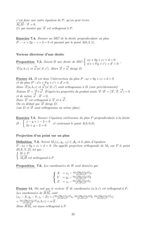 c’est donc une autre ´equation de P, qu’on peut ´ecrire
−−−→
MoM · −→u = 0.
Ce qui montre que −→u est orthogonal `a P.
Exercice 7.4. Donner un SEC de la droite perpendiculaire au plan
P : −x + 2y − z + 3 = 0 et passant par le point A(0, 2, 1).
Vecteur directeur d’une droite
Proposition 7.5. Soient D une droite de SEC
ax + by + cz + d = 0
a x + b y + c z + d = 0
,
−→u (a, b, c) et
−→
u (a , b , c ). Alors −→u ∧
−→
u dirige D.
Preuve 13. D est donc l’intersection du plan P : ax + by + cz + d = 0
et du plan P : a x + b y + c z + d = 0.
Donc −→u (a, b, c) et
−→
u (a , b , c ) sont orthogonaux `a D (voir pr´ec´edemment).
Notons −→w = −→u ∧
−→
u . D’apr`es les propri´et´es du produit mixte −→u ·−→w = [−→u , −→u ,
−→
u ] = 0
et de mˆeme
−→
u · −→w = 0.
Donc −→w est orthogonal `a −→u et `a
−→
u .
On en d´eduit que −→w dirige D.
(car D et −→w sont orthogonaux au mˆeme plan).
Exercice 7.5. Donner l’´equation cart´esienne du plan P perpendiculaire `a la droite
D :
x − y + z − 2 = 0
2x + y − 2 = 0
et contenant le point A(3, 0, 0).
Projection d’un point sur un plan
D´eﬁnition 7.3. Soient Mo(xo, yo, zo) ∈ A3 et le plan d’´equation
P : ax + by + cz + d = 0. On appelle projection orthogonale de Mo sur P le point
H(X, Y, Z) tel que :
H ∈ P
−−−→
MoH est orthogonal `a P
Proposition 7.6. Les coordonn´ees de H sont donn´ees par



X = xo − axo+byo+czo+d
a2+b2+c2 a
Y = yo − axo+byo+czo+d
a2+b2+c2 b
Z = zo − axo+byo+czo+d
a2+b2+c2 c
Preuve 14. On sait que le vecteur −→u de coordonn´ees (a, b, c) est orthogonal `a P.
Les coordonn´ees de
−−−→
HMo sont
(xo − X, yo − Y, zo − Z) = (axo+byo+czo+d
a2+b2+c2 a, axo+byo+czo+d
a2+b2+c2 b, axo+byo+czo+d
a2+b2+c2 c)
= axo+byo+czo+d
a2+b2+c2 (a, b, c) = α−→u .
Donc
−−−→
HMo est aussi orthogonal `a P.
33
 