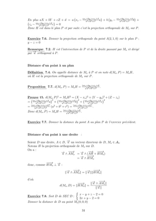 En plus aX + bY + cZ + d = a xo − axo+byo+czo+d
a2+b2+c2 a + b yo − axo+byo+czo+d
a2+b2+c2 b +
zo − axo+byo+czo+d
a2+b2+c2 c = 0
Donc H est dans le plan P et par suite c’est la projection orthogonale de Mo sur P.
Exercice 7.6. Donner la projection orthogonale du point A(2, 1, 0) sur le plan P :
y − z = 0
Remarque 7.2. H est l’intersection de P et de la droite passant par Mo et dirig´e
par −→u orthogonal `a P.
Distance d’un point `a un plan
D´eﬁnition 7.4. On appelle distance de Mo `a P et on note d(Mo, P) = MoH,
o`u H est la projection orthogonale de Mo sur P.
Proposition 7.7. d(Mo, P) = MoH = |axo+byo+czo+d|
√
a2+b2+c2 .
Preuve 15. d(Mo, P)2
= MoH2
= (X − xo)2
+ (Y − yo)2
+ (Z − zo)
= axo+byo+czo+d
a2+b2+c2 a
2
+ axo+byo+czo+d
a2+b2+c2 b
2
+ axo+byo+czo+d
a2+b2+c2 c
2
= (axo+byo+czo+d)2
(a2+b2+c2)2 (a2
+ b2
+ c2
) = (axo+byo+czo+d)2
a2+b2+c2 .
Donc d(Mo, P) = MoH = |axo+byo+czo+d|
√
a2+b2+c2 .
Exercice 7.7. Donner la distance du point A au plan P de l’exercice pr´ec´edent.
Distance d’un point `a une droite :
Soient D une droite, A ∈ D, −→u un vecteur directeur de D, Mo ∈ A3.
Notons H la projection orthogonale de Mo sur D.
On a :
−→u ∧
−−→
AMo = −→u ∧ (
−−→
AH +
−−−→
HMo)
= −→u ∧
−−−→
HMo
donc, comme
−−−→
HMo ⊥ −→u :
−→u ∧
−−→
AMo = −→u
−−−→
HMo
d’o`u
d(Mo, D) =
−−−→
HMo =
−→u ∧
−−→
AMo
−→u
Exercice 7.8. Soit D de SEC D :
x − y + z − 2 = 0
2x + y − 2 = 0
Donner la distance de D au point Mo(0, 0, 0)
34
 