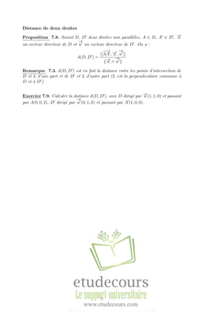 Distance de deux droites
Proposition 7.8. Soient D, D deux droites non parall`eles, A ∈ D, A ∈ D , −→u
un vecteur directeur de D et
−→
u un vecteur directeur de D . On a :
d(D, D ) =
|[
−−→
AA , −→u ,
−→
u ]|
−→u ∧
−→
u
Remarque 7.3. d(D, D ) est en fait la distance entre les points d’intersection de
D et L d’une part et de D et L d’autre part (L est la perpendiculaire commune `a
D et `a D ).
Exercice 7.9. Calculer la distance d(D, D ), avec D dirig´e par −→u (1, 1, 0) et passant
par A(0, 0, 2), D dirig´e par
−→
u (0, 1, 0) et passant par A (1, 0, 0).
35
 