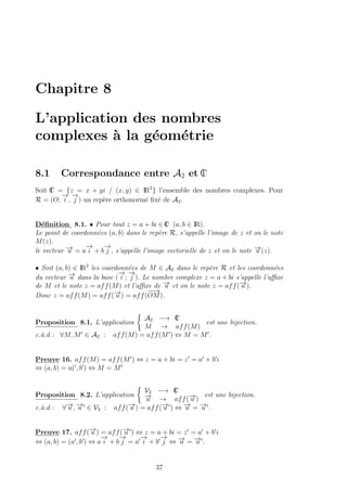 Chapitre 8
L’application des nombres
complexes `a la g´eom´etrie
8.1 Correspondance entre A2 et IC
Soit IC = {z = x + yi / (x, y) ∈ IR2
} l’ensemble des nombres complexes. Pour
R = (O;
−→
i ,
−→
j ) un rep`ere orthonorm´e ﬁx´e de A2.
D´eﬁnition 8.1. • Pour tout z = a + bi ∈ IC (a, b ∈ IR).
Le point de coordonn´ees (a, b) dans le rep`ere R, s’appelle l’image de z et on le note
M(z).
le vecteur −→u = a
−→
i + b
−→
j , s’appelle l’image vectorielle de z et on le note −→u (z).
• Soit (a, b) ∈ IR2
les coordonn´ees de M ∈ A2 dans le rep`ere R et les coordonn´ees
du vecteur −→u dans la base (
−→
i ;
−→
j ). Le nombre complexe z = a + bi s’appelle l’aﬃxe
de M et le note z = aff(M) et l’aﬃxe de −→u et on le note z = aff(−→u ).
Donc z = aff(M) = aff(−→u ) = aff(
−−→
OM).
Proposition 8.1. L’application
A2 −→ IC
M → aff(M)
est une bijection.
c.`a.d : ∀M, M ∈ A2 : aff(M) = aff(M ) ⇔ M = M .
Preuve 16. aff(M) = aff(M ) ⇔ z = a + bi = z = a + b i
⇔ (a, b) = a( , b ) ⇔ M = M
Proposition 8.2. L’application
V2 −→ IC
−→u → aff(−→u )
est une bijection.
c.`a.d : ∀−→u , −→u ∈ V2 : aff(−→u ) = aff(−→u ) ⇔ −→u = −→u .
Preuve 17. aff(−→u ) = aff(−→u ) ⇔ z = a + bi = z = a + b i
⇔ (a, b) = (a , b ) ⇔ a
−→
i + b
−→
j = a
−→
i + b
−→
j ⇔ −→u = −→u .
37
 