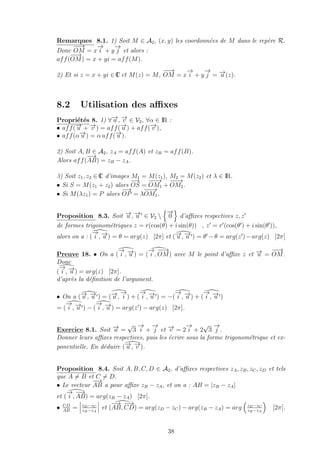 Remarques 8.1. 1) Soit M ∈ A2, (x, y) les coordonn´ees de M dans le rep`ere R.
Donc
−−→
OM = x
−→
i + y
−→
j et alors :
aff(
−−→
OM) = x + yi = aff(M).
2) Et si z = x + yi ∈ IC et M(z) = M,
−−→
OM = x
−→
i + y
−→
j = −→u (z).
8.2 Utilisation des aﬃxes
Propri´et´es 8. 1) ∀−→u , −→v ∈ V2, ∀α ∈ IR :
• aff(−→u + −→v ) = aff(−→u ) + aff(−→v ),
• aff(α−→u ) = α aff(−→u ).
2) Soit A, B ∈ A2, zA = aff(A) et zB = aff(B).
Alors aff(
−→
AB) = zB − zA.
3) Soit z1, z2 ∈ IC d’images M1 = M(z1), M2 = M(z2) et λ ∈ IR.
• Si S = M(z1 + z2) alors
−→
OS =
−−−→
OM1 +
−−−→
OM2.
• Si M(λz1) = P alors
−→
OP = λ
−−−→
OM1.
Proposition 8.3. Soit −→u , −→u ∈ V2 
−→
0 d’aﬃxes respectives z, z
de formes trigonom´etriques z = r(cos(θ) + i sin(θ)) , z = r (cos(θ ) + i sin(θ )),
alors on a : (
−→
i , −→u ) = θ = arg(z) [2π] et (−→u , −→u ) = θ −θ = arg(z )−arg(z) [2π]
Preuve 18. • On a (
−→
i , −→u ) = (
−→
i ,
−−→
OM) avec M le point d’aﬃxe z et −→u =
−−→
OM.
Donc
(
−→
i , −→u ) = arg(z) [2π].
d’apr`es la d´eﬁnition de l’argument.
• On a (−→u , −→u ) = (−→u ,
−→
i ) + (
−→
i , −→u ) = −(
−→
i , −→u ) + (
−→
i , −→u )
= (
−→
i , −→u ) − (
−→
i , −→u ) = arg(z ) − arg(z) [2π].
Exercice 8.1. Soit −→u =
√
3
−→
i +
−→
j et −→v = 2
−→
i + 2
√
3
−→
j .
Donner leurs aﬃxes respectives, puis les ´ecrire sous la forme trigonom´etrique et ex-
ponentielle. En d´eduire (−→u , −→v ).
Proposition 8.4. Soit A, B, C, D ∈ A2, d’aﬃxes respectives zA, zB, zC, zD et tels
que A = B et C = D.
• Le vecteur
−→
AB a pour aﬃxe zB − zA, et on a : AB = |zB − zA|
et (
−→
i ,
−→
AB) = arg(zB − zA) [2π].
• CD
AB
= zD−zC
zB−zA
et (
−→
AB,
−−→
CD) = arg(zD − zC) − arg(zB − zA) = arg zD−zC
zB−zA
[2π].
38
 