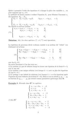 Quitte `a permuter l’ordre des ´equations et `a changer la place des variables xi , on
peut supposer que a11 = 0.
La m´ethode de Gauss consiste `a utiliser l’´equation E1 pour ´el´eminer l’inconnue x1
des ´equations E2, ..., Em.


E2 → E2 = a11E2 − a21E1 : b22x2 + ... + b2nxn = β2
. . . .
. . . .
Em → Em = a11Em − am1E1 : bm2x2 + ... + bmnxn = βm
On obtient le nouveau syst`eme
(**)



a11x1 + a12x2 + ... + a1nxn = α1 E1
b22x2 + ... + b2nxn = β2 E2
. . . .
. . . .
bm2x2 + ... + bmnxn = βm Em
Th´eor`eme 1.1. Les deux syst`emes (*) et (**) sont ´equivalents.
La r´ep´etition du processus d´ecrit ci-dessus conduit `a un syst`eme dit ”r´eduit” (ou
´echelonn´e) de la forme
(S)



d11y1 + d12y2 + · · · + d1kyk + · · · + d1nyn = f1 E1
0y1 + d22y2 + · · · + d2kyk + · · · + d2nyn = f2 E2
. . . .
. . . .
0y1 + 0y2 + · · · + dkkyk + · · · + dknyn = bk Ek
· · · · · · · · · · · ·
avec les dii = 0.
On arrive forc´ement `a l’un des trois cas :
1) Le syst`eme n’a pas de solution lorsqu’on trouve une ´equation de la forme 0 = bi
avec bi non nul.
2) Le syst`eme a une unique solution (ceci lorsque k = n avec en plus des ´equations
de type 0 = 0 ).
3) Le syst`eme a une inﬁnit´e de solutions (ceci lorsque k < n et les ´equations apr`es
l’´equation Ek sont ´evidentes (de la forme 0 = 0)). Dans ce cas on calcule y1, y2, · · · , yk
en fonction de yk+1, · · · , yn qui restent comme param`etres quelconque dans IK.
Exemples 5. R´esoudre dans IR3
les syst`emes



x1 − x2 + 3x3 = −2
x1 + x3 = 0
x1 + 4x2 − x3 = 2



x1 − x2 + 3x3 = −2
2x1 + 3x2 + 2x3 = 1
x1 + 4x2 − x3 = 2
et dans IR4



x1 − x2 + x3 − 2x4 = 2
2x1 − 2x2 + 2x3 − 2x4 = 2
−x1 + x2 + 2x3 − 4x4 = 4
−x3 + 2x4 = −2
3
 