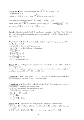 Preuve 19. • On a vu pr´ec´edemment que (
−→
i , −→u ) = θ = arg(z) [2π],
z ´etant l’aﬃxe de −→u .
Comme aff(
−→
AB) = zB − zA on a (
−→
i ,
−→
AB) = arg(zB − zA) [2π].
• On a vu pr´ec´edemment que (−→u , −→u ) = arg(z ) − arg(z) [2π].
On en d´eduit que (
−→
AB,
−−→
CD) = arg(zD − zC) − arg(zB − zA) = arg zD−zC
zB−zA
[2π].
ceci car aff(
−−→
CD) = zD − zC et aff(
−→
AB) = zB − zA.
Exercice 8.2. Soient A, B, C et D de coordonn´ees respectives (
√
2
2
,
√
2
2
), (−
√
2
2
, −
√
2
2
), (1, 0)
et (−1, 0). Donner l’´ecart angulaire entre les droites (AB) et (CD). Calculer la dis-
tance entre A et B.
Proposition 8.5. Soit A, B, C, D ∈ A2, d’aﬃxes respectives zA, zB, zC, zD et tels
que A = B et C = D.
les propri´et´es ci-dessous sont ´equivalentes :
•
−→
AB ⊥
−−→
CD (
−→
AB et
−−→
CD sont orthogonaux).
•
−→
AB ·
−−→
CD = 0
•
−→
AB,
−−→
CD = π
2
[π].
• arg zD−zC
zB−zA
= π
2
[π].
• zD−zC
zB−zA
est imaginaire pur.
Preuve 20. Les quatre premi`eres propri´et´es sont ´equivalentes en utilisant les d´eﬁnitions
et ce qui pr´ec`ede.
Les nombres complexes imaginaires purs (non nuls) sont les nombres complexes
ayant pour argument π
2
ou 3π
2
[2π], c.`a.d π
2
[π].
Exercice 8.3. Soit A, B d’aﬃxes zA = 1 − i, zB = 1 + i. Trouver les points C tels
que le triangle de sommets A, B et C soit droit en C.
Proposition 8.6. Soit A, B, C ∈ A2 tels que A = B, d’aﬃxes respectives zA, zB, zC.
les propri´et´es ci-dessous sont ´equivalentes :
• A, B et C sont align´es (sur une mˆeme droite).
•
−→
AB et
−→
AC sont colin´eaires (li´es)
• ∃k ∈ IR :
−→
AC = k
−→
AB.
• zC −zA
zB−zA
∈ IR .
• arg zC −zA
zB−zA
= 0 [π].
Preuve 21. • L’´equivalence des trois premi`eres propri´et´es est imm´ediate.
• Le vecteur
−→
AC ayant pour aﬃxe zC −zA et le vecteur
−→
AB ayant pour aﬃxe zB −zA,
on obtient :
∃k ∈ IR :
−→
AC = k
−→
AB ⇔ ∃k ∈ IR : zC − zA = k(zB − zA) ⇔ zC −zA
zB−zA
∈ IR.
39
 