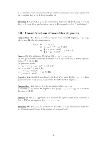 • Les nombres r´eels (non nuls) sont les nombres complexes ayant pour argument 0
ou π (modulo 2π), c’est `a dire 0 (modulo π).
Exercice 8.4. Soit A, B ∈ A2 de coordonn´ees respectives (1, 2) et (2, 3) et C d’af-
ﬁxe z = 3 + mi. Pour quelles valeurs de m ∈ IR les points A, B et C sont align´es ?
8.3 Caract´erisation d’ensembles de points
Proposition 8.7. Soit C le cercle de rayon r et de centre Ω d’aﬃxe zΩ = xΩ + iyΩ
o`u xΩ, yΩ ∈ IR. On a les ´equivalences :
M ∈ C ⇔ |z − zΩ| = r
⇔ z = zΩ + reiθ
( o`u θ ∈ IR)
⇔
x = xΩ + r cos(θ)
y = yΩ + r sin(θ)
( o`u θ ∈ IR)
Preuve 22. Par d´eﬁnition M ∈ C ⇔ ΩM = r ⇔ |z − zΩ| = r.
On sait qu’un nombre complexe de module r (r = 0) s’´ecrit sous la forme exponen-
tielle reiθ
( o`u θ ∈ IR).
On peut donc ´ecrire :
|z − zΩ| = r ⇔ z − zΩ = reiθ
( o`u θ ∈ IR)
⇔ z = zΩ + reiθ
( o`u θ ∈ IR)
⇔
x = xΩ + r cos(θ)
y = yΩ + r sin(θ)
( o`u θ ∈ IR)
Exercice 8.5. Soit Ω de coordonn´ees (2, 3) et M le point d’aﬃxe z = 1 − i. Pour
quelle valeur de r, M ∈ C(Ω, r) (le cercle de centre Ω et de rayon r).
Proposition 8.8. Soit A, B ∈ A2 les points d’aﬃxes zA et zB.
L’ensemble ∆ des points M d’aﬃxes z tels que |z − zA| = |z − zB| est la m´ediane
du segment [A, B].
Preuve 23. On a M appartient `a la m´ediane du segment [AB] si et seulement si
AM = BM ce qui ´equivaut `a |z − zA| = |z − zB|.
Exercice 8.6. Soit (1, 2) les coordonn´ees de A et (−1, 2) les coordonn´ees de B don-
ner l’´equation cart´esienne de la m´ediane du segment [AB].
40
 