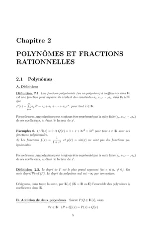 Chapitre 2
POLYNˆOMES ET FRACTIONS
RATIONNELLES
2.1 Polynˆomes
A. D´eﬁnitions
D´eﬁnition 2.1. Une fonction polynˆomiale (ou un polynˆome) `a coeﬃcients dans IK
est une fonction pour laquelle ils existent des constantes ao, a1, · · · , an dans IK telle
que
P(x) =
n
p=o
apxp
= ao + a1 + · · · + anxn
. pour tout x ∈ IK.
Formellement, un polynˆome peut toujours ˆetre repr´esent´e par la suite ﬁnie (ao, a1, · · · , an)
de ses coeﬃcients, ai ´etant le facteur de xi
.
Exemples 6. 1) O(x) = 0 et Q(x) = 1 + x + 2x2
+ 3x3
pour tout x ∈ IK sont des
fonctions polynˆomiales.
2) Les fonctions f(x) =
1
1 + x2
et g(x) = sin(x) ne sont pas des fonctions po-
lynˆomiales.
Formellement, un polynˆome peut toujours ˆetre repr´esent´e par la suite ﬁnie (ao, a1, · · · , an)
de ses coeﬃcients, ai ´etant le facteur de xi
.
D´eﬁnition 2.2. Le degr´e de P est le plus grand exposant (ici n si an = 0). On
note degr´e(P)=d˚(P). Le degr´e du polynˆome nul est −∞ par convention.
D´esignons, dans toute la suite, par IK[x] (IK = IR ou IC) l’ensemble des polynˆomes `a
coeﬃcients dans IK.
B. Addition de deux polynˆomes Soient P, Q ∈ IK[x], alors
∀x ∈ IK (P + Q)(x) = P(x) + Q(x)
5
 