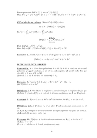 Remarquons que d˚(P + Q) ≤ max(d˚(P), d˚(Q)).
On a P + Q = Q + P, (P + Q) + R = P + (Q + R), 0 + P = P et P + (−P) = 0.
C.Produit de polynˆomes Soient P, Q ∈ IK[x], alors
∀x ∈ IK (PQ)(x) = P(x)Q(x)
Si P(x) =
n
p=o
apxp
et Q(x) =
m
q=o
bqxq
, alors
(PQ)(x) =
n+m
i=o
i
j=o
((ajbi−j) xi
D’o`u d˚(PQ) = d˚(P) + d˚(Q).
On a PQ = QP, (PQ)R = P(QR), P(Q + R) = PQ + PR.
Exemples 7. Soient P(x) = 1 + x + x2
et Q(x) = 1 + x + 2x2
+ 3x3
, on a
(PQ)(x) = 1 + 2x + 4x2
+ 6x3
+ 5x4
+ 3x5
D.DIVISION EUCLIDIENNE
Proposition 2.1. Pour tous polynˆomes A et B (B = 0), il existe un et un seul
polynˆome Q appel´e quotient, et un et un seul polynˆome R appel´e reste, tels que
A = BQ + R avec d˚R < d˚B.
(faire la D.E. de A par B c’est trouver Q et R).
Exemples 8. Faire la D.E de A(x) = 2x4
+ 5x3
− x2
+ 16x − 5
par B(x) = 2 + 3x + 5x2
.
D´eﬁnition 2.3. On dit que le polynˆome A est divisible par le polynˆome B (ou que
B divise A et note B/A) si le reste de la division euclidienne de A par B est nul.
Exemples 9. A(x) = 2 + 5x + 8x2
+ 5x3
est divisible par B(x) = 2 + 3x + 5x2
.
D´eﬁnition 2.4. Si B divise A1 et A2 alors B est un diviseur commun de A1 et
A2.
Si A1 et A2 n’ont pas de diviseur commun de degr´e sup´erieur ou ´egal `a un alors A1
et A2 sont dits premiers entre eux.
Exemples 10. B(x) = x + 1 est un diviseur commun de A1(x) = 1 + 2x + x2
et A2(x) = 1 − x2
.
D1 = x − 1 et D2 = x + 1 sont premiers entre eux.
6
 