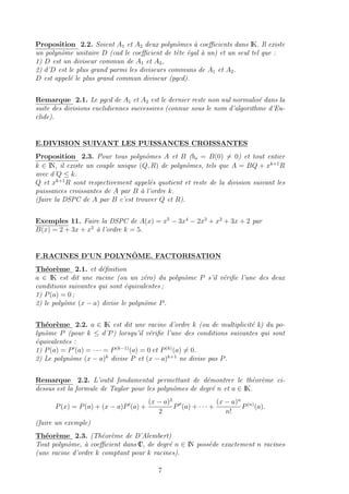Proposition 2.2. Soient A1 et A2 deux polynˆomes `a coeﬃcients dans IK. Il existe
un polynˆome unitaire D (cad le coeﬃcient de tˆete ´egal `a un) et un seul tel que :
1) D est un diviseur commun de A1 et A2,
2) d˚D est le plus grand parmi les diviseurs communs de A1 et A2.
D est appel´e le plus grand commun diviseur (pgcd).
Remarque 2.1. Le pgcd de A1 et A2 est le dernier reste non nul normalis´e dans la
suite des divisions euclidiennes successives (connue sous le nom d’algorithme d’Eu-
clide).
E.DIVISION SUIVANT LES PUISSANCES CROISSANTES
Proposition 2.3. Pour tous polynˆomes A et B (bo = B(0) = 0) et tout entier
k ∈ IN, il existe un couple unique (Q, R) de polynˆomes, tels que A = BQ + xk+1
R
avec d˚Q ≤ k.
Q et xk+1
R sont respectivement appel´es quotient et reste de la division suivant les
puissances croissantes de A par B `a l’ordre k.
(faire la DSPC de A par B c’est trouver Q et R).
Exemples 11. Faire la DSPC de A(x) = x5
− 3x4
− 2x3
+ x2
+ 3x + 2 par
B(x) = 2 + 3x + x2
`a l’ordre k = 5.
F.RACINES D’UN POLYNˆOME. FACTORISATION
Th´eor`eme 2.1. et d´eﬁnition
a ∈ IK est dit une racine (ou un z´ero) du polynˆome P s’il v´eriﬁe l’une des deux
conditions suivantes qui sont ´equivalentes ;
1) P(a) = 0 ;
2) le polyˆome (x − a) divise le polynˆome P.
Th´eor`eme 2.2. a ∈ IK est dit une racine d’ordre k (ou de multiplicit´e k) du po-
lynˆome P (pour k ≤ d˚P) lorsqu’il v´eriﬁe l’une des conditions suivantes qui sont
´equivalentes :
1) P(a) = P (a) = · · · = P(k−1)
(a) = 0 et P(k)
(a) = 0.
2) Le polynˆome (x − a)k
divise P et (x − a)k+1
ne divise pas P.
Remarque 2.2. L’outil fondamental permettant de d´emontrer le th´eor`eme ci-
dessus est la formule de Taylor pour les polynˆomes de degr´e n et a ∈ IK.
P(x) = P(a) + (x − a)P (a) +
(x − a)2
2
P (a) + · · · +
(x − a)n
n!
P(n)
(a).
(faire un exemple)
Th´eor`eme 2.3. (Th´eor`eme de D’Alembert)
Tout polynˆome, `a coeﬃcient dans IC, de degr´e n ∈ IN poss`ede exactement n racines
(une racine d’ordre k comptant pour k racines).
7
 