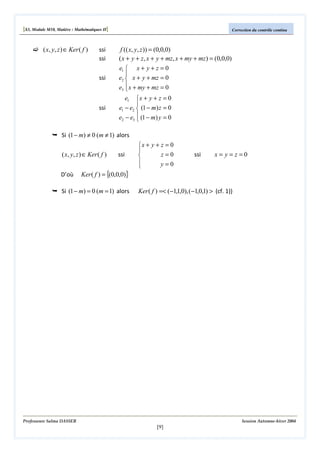 [S3, Module M10, Matière : Mathématiques II]

( x, y, z ) ∈ Ker ( f )

ssi
ssi
ssi

ssi

Correction du contrôle continu

f (( x, y, z )) = (0,0,0)
( x + y + z, x + y + mz, x + my + mz) = (0,0,0)
e1  x + y + z = 0

e2  x + y + mz = 0
e3  x + my + mz = 0

e1  x + y + z = 0

e1 − e2  (1 − m) z = 0
e2 − e3  (1 − m) y = 0


Si (1 − m) ≠ 0 (m ≠ 1) alors

( x, y, z ) ∈ Ker ( f )
D’où

ssi

Ker ( f ) = {(0,0,0)}

Si (1 − m) = 0 (m = 1) alors

x + y + z = 0

z=0


y=0


ssi

x= y=z=0

Ker ( f ) =< (−1,1,0), (−1,0,1) > (cf. 1))

Professeure Salma DASSER

Session Automne-hiver 2004

[9]

 