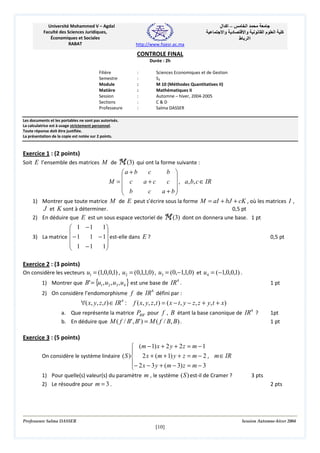 Université Mohammed V – Agdal
Faculté des Sciences Juridiques,
Économiques et Sociales
RABAT

‫– اآ ال‬
‫د وا‬

‫ا‬
‫وا‬
‫اا ط‬

‫ما‬

‫ا‬

‫آ‬

http://www.fsjesr.ac.ma

CONTROLE FINAL
Durée : 2h
Filière
Semestre
Module
Matière
Session
Sections
Professeure

:
:
:
:
:
:
:

Sciences Economiques et de Gestion
S3
M 10 (Méthodes Quantitatives II)
Mathématiques II
Automne – hiver, 2004-2005
C&D
Salma DASSER

Les documents et les portables ne sont pas autorisés.
La calculatrice est à usage strictement personnel.
Toute réponse doit être justifiée.
La présentation de la copie est notée sur 2 points.

Exercice 1 : (2 points)
Soit E l’ensemble des matrices M de M (3) qui ont la forme suivante :
c
b 
a + b


M = c
a+c
c  , a, b, c ∈ IR
 b
c
a + b


1) Montrer que toute matrice M de E peut s’écrire sous la forme M = aI + bJ + cK , où les matrices I ,
J et K sont à déterminer.
0,5 pt
2) En déduire que E est un sous espace vectoriel de M (3) dont on donnera une base. 1 pt
1
 1 −1


3) La matrice  − 1
1 − 1 est-elle dans E ?
 1 −1
1



0,5 pt

Exercice 2 : (3 points)
On considère les vecteurs u1 = (1,0,0,1) , u2 = (0,1,1,0) , u3 = (0,−1,1,0) et u4 = (−1,0,0,1) .
1) Montrer que B' = {u1 , u2 , u3 , u4 } est une base de IR 4 .

1 pt

4

2) On considère l’endomorphisme f de IR défini par :

∀( x, y, z, t ) ∈ IR 4 :

f ( x, y, z, t ) = ( x − t , y − z, z + y, t + x)
a. Que représente la matrice PBB ' pour f , B étant la base canonique de IR 4 ?
b. En déduire que M ( f / B' , B' ) = M ( f / B, B) .

1pt
1 pt

Exercice 3 : (5 points)
 (m − 1) x + 2 y + 2 z = m − 1

On considère le système linéaire ( S )  2 x + ( m + 1) y + z = m − 2 , m ∈ IR
− 2 x − 3 y + (m − 3) z = m − 3

1) Pour quelle(s) valeur(s) du paramètre m , le système ( S ) est-il de Cramer ?
2) Le résoudre pour m = 3 .

Professeure Salma DASSER

3 pts
2 pts

Session Automne-hiver 2004

[10]

 