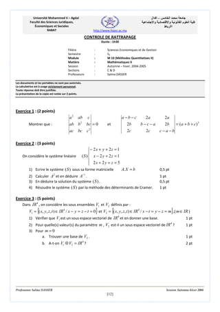 ‫– اآ ال‬
‫د وا‬

Université Mohammed V – Agdal
Faculté des Sciences Juridiques,
Économiques et Sociales
RABAT

‫ا‬
‫وا‬
‫اا ط‬

‫ما‬

‫ا‬

‫آ‬

http://www.fsjesr.ac.ma

CONTROLE DE RATTRAPAGE
Durée : 1h30
Filière
Semestre
Module
Matière
Session
Sections
Professeure

:
:
:
:
:
:
:

Sciences Economiques et de Gestion
S3
M 10 (Méthodes Quantitatives II)
Mathématiques II
Automne – hiver, 2004-2005
C&D
Salma DASSER

Les documents et les portables ne sont pas autorisés.
La calculatrice est à usage strictement personnel.
Toute réponse doit être justifiée.
La présentation de la copie est notée sur 2 points.

Exercice 1 : (2 points)
a2

ab

ab b

Montrer que :

ac

a−b−c
2a
2b
b−c−a

c
bc = 0

2

et

c2

bc

2c

2c

2a
2b

= (a + b + c)3

c−a−b

Exercice 2 : (3 points)
On considère le système linéaire

− 2 x + y + 2 z = 1

( S ) x − 2 y + 2 z = 1
 2x + 2 y + z = 5


1) Ecrire le système (S ) sous sa forme matricielle
2

A. X = b

−1

2) Calculer A et en déduire A .
3) En déduire la solution du système ( S ) .
4) Résoudre le système ( S ) par la méthode des déterminants de Cramer.

Exercice 3 : (5 points)
Dans IR 4 , on considère les sous ensembles V1 et V2 définis par :

{

}

{

0,5 pt
1 pt
0,5 pt
1 pt

}

V1 = ( x, y, z , t ) ∈ IR 4 / x − y = z − t = 0 et V2 = ( x, y, z , t ) ∈ IR 4 / x − t = y − z = m ,( m∈ IR )
1) Vérifier que V1 est un sous espace vectoriel de IR 4 et en donner une base.
1 pt
2) Pour quelle(s) valeur(s) du paramètre m , V2 est-il un sous espace vectoriel de IR 4 ?
3) Pour m = 0
a. Trouver une base de V2 .
b. A-t-on V1 ⊕ V2 = IR ?
4

1 pt
1 pt
2 pt

Professeure Salma DASSER

Session Automne-hiver 2004

[12]

 