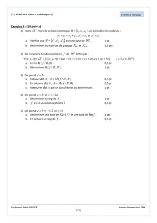 [S3, Module M10, Matière : Mathématiques II]

Contrôle de rattrapage

Exercice 4 : (10 points)
1) Dans IR 3 muni de sa base canonique B = {e1 , e2 , e3 } , on considère les vecteurs :

e'1 = e1 + e2 + e3 , e'2 = e2 et e'3 = e3

a. Vérifier que B' = {e'1 , e'2 , e'3 } est une base de IR 3 .

1 pt

b. Déterminer les matrices de passage PBB ' et PB ' B .

1,5 pts

2) On considère l’endomorphisme f de IR 3 défini par :

∀( x, y, z ) ∈ IR3 : f (( x, y, z )) = (ax + by + cz, bx + cy + az, cx + ay + bz )
a. Ecrire M ( f / B, B) .
0,5 pt
1 pt
b. Déterminer M ( f / B' , B' ) .
3) On prend a = b
a. Calculer det A' , A' = M ( f / B' , B' )
b. En déduire det A , A = M ( f / B, B)
c. Retrouver det A par un calcul direct du déterminant.

0,5 pt
0,5 pt
1 pt

4) On prend a = b et c = −2a
a. Déterminer le rang de f .
b. f est-il un automorphisme ?

1 pt
0,5 pt

5) On prend a = b = −1 / 2 et c = 1
a. Déterminer une base de Ker ( f ) et une base de Im f .
b. En déduire le rang de f .

( a, b, c ∈ IR * )

2 pts
0,5 pt

Professeure Salma DASSER

Session Automne-hiver 2004

[13]

 
