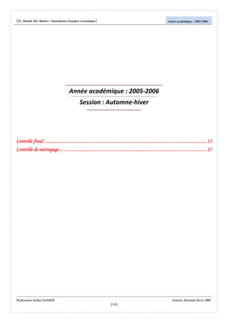 [S1, Module M4, Matière : Instruments d’analyse économique]

Année académique : 2005-2006

Année académique : 2005-2006
Session : Automne-hiver

Contrôle final ................................................................................................................................... 15
...................................................................................................................................
................................................................................................
......................................................................................................................
................................................................
Contrôle de rattrapage ...................................................................................................................... 17

Professeure Salma DASSER

Session Automne-hiver 2005

[14]

 