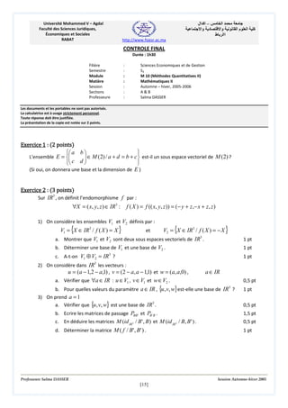 Université Mohammed V – Agdal
Faculté des Sciences Juridiques,
Économiques et Sociales
RABAT

‫– اآ ال‬
‫د وا‬

‫ا‬
‫وا‬
‫اا ط‬

‫ما‬

‫ا‬

‫آ‬

http://www.fsjesr.ac.ma

CONTROLE FINAL
Durée : 1h30
Filière
Semestre
Module
Matière
Session
Sections
Professeure

:
:
:
:
:
:
:

Sciences Economiques et de Gestion
S3
M 10 (Méthodes Quantitatives II)
Mathématiques II
Automne – hiver, 2005-2006
A&B
Salma DASSER

Les documents et les portables ne sont pas autorisés.
La calculatrice est à usage strictement personnel.
Toute réponse doit être justifiée.
La présentation de la copie est notée sur 2 points.

Exercice 1 : (2 points)
 a b 

L'ensemble E = 
 c d  ∈ M (2) / a + d = b + c  est-il un sous espace vectoriel de M (2) ?




(Si oui, on donnera une base et la dimension de E )
Exercice 2 : (3 points)
Sur IR3 , on définit l’endomorphisme f par :

∀X = ( x, y, z ) ∈ IR3 :

f ( X ) = f (( x, y, z )) = (− y + z ,− x + z, z )

1) On considère les ensembles V1 et V2 définis par :

V1 = {X ∈ IR3 / f ( X ) = X }
et
V2 = {X ∈ IR3 / f ( X ) = − X }
a. Montrer que V1 et V2 sont deux sous espaces vectoriels de IR3 .
b. Déterminer une base de V1 et une base de V2 .
c. A-t-on V1 ⊕ V2 = IR3 ?
2) On considère dans IR3 les vecteurs :
u = (a − 1,2 − a,1) , v = (2 − a, a − 1,1) et w = (a, a,0) ,
a ∈ IR
a. Vérifier que ∀a ∈ IR : u ∈ V1 , v ∈ V1 et w ∈V2 .
b. Pour quelles valeurs du paramètre a ∈ IR , {u , v, w} est-elle une base de IR3 ?
3) On prend a = 1
a. Vérifier que {u , v, w} est une base de IR3 .
b. Ecrire les matrices de passage PBB ' et PB ' B .
c. En déduire les matrices M (id IR3 / B ' , B ) et M (id IR3 / B , B ' ) .
d. Déterminer la matrice M ( f / B' , B' ) .

Professeure Salma DASSER

1 pt
1 pt
1 pt

0,5 pt
1 pt
0,5 pt
1,5 pt
0,5 pt
1 pt

Session Automne-hiver 2005

[15]

 