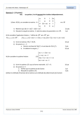 [S3, Module M10, Matière : Mathématiques II]
Exercice 3 : (10 points)

N.B.

Contrôle final

Les parties I, II et III peuvent être traitées indépendamment.

0
1 2m 
m


m
0 0 
1
,
m ∈ IR
I) Dans M (4) , on considère la matrice A = 
0 2(1 + m) m 1 


m
0
0 m


2
2,5 pts
1) Montrer que det A = m(2 − m)(1 + m) .
2) Discuter le rang de la matrice A selon les valeurs du paramètre m ∈ IR .
1 pt
II) On considère l’application linéaire f définie de IR 4 vers IR 4 par :

∀( x, y, z, t ) ∈ IR 4 :

f (( x, y, z, t )) = (mx + z + 2mt, x + my, (2m + 2) y + mz + t , mx + mt )

1) Ecrire la matrices M ( f / B, B) .
2) On prend m = −1
a. Donner une base de Im( f ) et une base de Ker ( f ) .
b. En déduire le rang de f .

III) On considère le système linéaire

0,5 pt
2 pts
0,5 pt

mx + z + 2mt = m
 x + my = m − 1

( S )
2my + 2 y + mz + t = m
mx + mt = m − 1


1) Ecrire le système ( S ) sous la forme matricielle A. X = b .
2) On prend m = 1
a. Vérifier que le système est de Cramer.
b. Résoudre le système ( S ) .
(Utiliser la méthode d'inversion de la matrice ou la méthode des déterminants de Cramer)

Professeure Salma DASSER

0,5 pt
1 pt
2 pts

Session Automne-hiver 2005

[16]

 