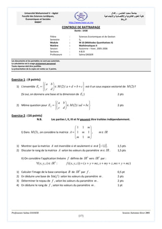 ‫– اآ ال‬
‫د وا‬

Université Mohammed V – Agdal
Faculté des Sciences Juridiques,
Économiques et Sociales
RABAT

‫ا‬
‫وا‬
‫اا ط‬

‫ما‬

‫ا‬

‫آ‬

http://www.fsjesr.ac.ma

CONTROLE DE RATTRAPAGE
Durée : 1h30
Filière
Semestre
Module
Matière
Session
Sections
Professeure

:
:
:
:
:
:
:

Sciences Economiques et de Gestion
S3
M 10 (Méthodes Quantitatives II)
Mathématiques II
Automne – hiver, 2005-2006
A&B
Salma DASSER

Les documents et les portables ne sont pas autorisés.
La calculatrice est à usage strictement personnel.
Toute réponse doit être justifiée.
La présentation de la copie est notée sur 2 points.

Exercice 1 : (4 points)

 a b 

 ∈ M (2) / a + d = b + c  est-il un sous espace vectoriel de M (2) ?

d


1) L'ensemble E1 = 

 c

(Si oui, on donnera une base et la dimension de E1 )

2 pts

 a b 

 ∈ M (2) / ad = bc 

 c d 


2) Même question pour E2 = 


2 pts

Exercice 2 : (16 points)
N.B.

Les parties I, II, III et IV peuvent être traitées indépendamment.

 1 1 m


I) Dans M (3) , on considère la matrice A =  1 m 1  ,
m 1 m



m ∈ IR

1) Montrer que la matrice A est inversible si et seulement si m ∉ {− 1,1}.
2) Discuter le rang de la matrice A selon les valeurs du paramètre m ∈ IR .

1,5 pts
1,5 pts

II) On considère l’application linéaire f définie de IR3 vers IR3 par :

∀( x, y, z ) ∈ IR3 :
1)
2)
3)
4)

f (( x, y, z )) = ( x + y + mz, x + my + z, mx + y + mz )

Calculer l’image de la base canonique B de IR3 par f .
En déduire une base de Im( f ) selon les valeurs du paramètre m .
Déterminer le noyau de f , selon les valeurs du paramètre m .
En déduire le rang de f , selon les valeurs du paramètre m .

Professeure Salma DASSER

0,5 pt
2 pts
2 pts
1 pt

Session Automne-hiver 2005

[17]

 