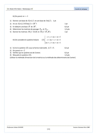 [S3, Module M10, Matière : Mathématiques II]

Contrôle de rattrapage

III) On prend m = −1
1) Donner une base de Ker ( f ) et une base de Im( f ) . 1 pt
2) A-t-on Ker ( f ) ⊕ Im( f ) = IR3 ?

1 pt

3

3) En déduire une base B ' de IR .
4) Déterminer les matrices de passage PBB ' et PB ' B .
5) Donner les matrices M ( f / B, B) et M ( f / B' , B' ) .

IV) On considère le système linéaire

0,5 pt
1,5 pts
1 pt

 x + y + mz = m + 1

( S ) x + my + z = m + 1
mx + y + mz = m + 1


0,5 pt
1) Ecrire le système ( S ) sous la forme matricielle A. X = b .
2) On prend m = 2
3) Vérifier que le système est de Cramer.
0,5 pt
4) Résoudre le système ( S ) .
1,5 pts
(Utiliser la méthode d'inversion de la matrice ou la méthode des déterminants de Cramer)

Professeure Salma DASSER

Session Automne-hiver 2005

[18]

 