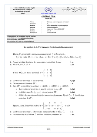 Université Mohammed V – Agdal
Faculté des Sciences Juridiques,
Économiques et Sociales
RABAT

‫– اآ ال‬
‫د وا‬

‫ا‬
‫وا‬
‫اا ط‬

‫ما‬

‫ا‬

‫آ‬

http://www.fsjesr.ac.ma

CONTROLE FINAL
Durée : 2h
Filière
Semestre
Module
Matière
Session
Sections
Professeure

:
:
:
:
:
:
:

Sciences Economiques et de Gestion
S3
M 10 (Méthodes Quantitatives II)
Mathématiques II
Automne – hiver, 2006-2007
A&B
Salma DASSER

Les documents et les portables ne sont pas autorisés.
La calculatrice est à usage strictement personnel.
Toute réponse doit être justifiée.
La présentation de la copie est notée sur 2 points.

Les parties I, II, III, IV et V peuvent être traitées indépendamment.

I) Dans IR3 , on considère les sous espaces vectoriels V1 et V2 suivants :

{

}

V1 = ( x, y, z ) ∈ IR3 / x − y + z = 0, x − y + 2 z = 0 et V2 = (1,−1,1), (1,−2,2), ( −1,1,−1)
1) Trouver une base de chacun des sous espaces vectoriels ci-dessus.
2) A-t-on V1 ⊕ V2 = IR3 ?

1 pt
2 pts

 1 1 1


II) Dans M (3) , on donne la matrice M = 1 1 0 
1 0 0 


1) Montrer que la matrice M est inversible.
0,5 pt
−1
2) Calculer sa matrice inverse M .
1 pt
3
3) Dans IR , on considère les vecteurs v1 = (1,1,1) , v2 = (1,1,0) et v3 = (1,0,0) .
a. Que représente la matrice M pour le système {v1 , v2 , v3 }?
b. En déduire que B' = {v1 , v2 , v3 } est une base de IR3 .

0,5 pt
0,5 pt

c. Déduire des questions précédentes les matrices de passage PBB ' et PB ' B , B étant la base
canonique de IR3 .

0,5 pt

2
0
1



III) Dans M (3) , on donne la matrice C =  2m − 2 m + 1 m − 1 , m ∈ IR
 2−m
0 1− m


1) Montrer que la matrice C est inversible si et seulement si m ∉ {0,−1}.
1 pt
2) Discuter le rang de la matrice C selon les valeurs du paramètre m .
2 pts

Professeure Salma DASSER

Session Automne-hiver 2006

[20]

 