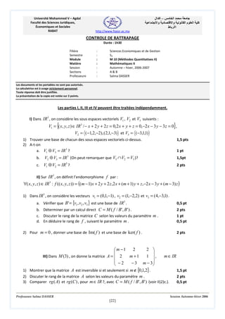 ‫– اآ ال‬
‫د وا‬

Université Mohammed V – Agdal
Faculté des Sciences Juridiques,
Économiques et Sociales
RABAT

‫ا‬
‫وا‬
‫اا ط‬

‫ما‬

‫ا‬

‫آ‬

http://www.fsjesr.ac.ma

CONTROLE DE RATTRAPAGE
Durée : 1h30
Filière
Semestre
Module
Matière
Session
Sections
Professeure

:
:
:
:
:
:
:

Sciences Economiques et de Gestion
S3
M 10 (Méthodes Quantitatives II)
Mathématiques II
Automne – hiver, 2006-2007
A&B
Salma DASSER

Les documents et les portables ne sont pas autorisés.
La calculatrice est à usage strictement personnel.
Toute réponse doit être justifiée.
La présentation de la copie est notée sur 2 points.

Les parties I, II, III et IV peuvent être traitées indépendamment.
I) Dans IR3 , on considère les sous espaces vectoriels V1 , V2 et V3 suivants :

{

}

V1 = ( x, y, z ) ∈ IR3 / − x + 2 y + 2 z = 0,2 x + y + z = 0,−2 x − 3 y − 3 z = 0 ,
V2 = ( −1,2,−2), ( 2,1,−3) et V3 = ( −3,1,1)
1,5 pts

1) Trouver une base de chacun des sous espaces vectoriels ci-dessus.
2) A-t-on
a. V1 ⊕ V3 = IR 3 ?

1 pt

b.

V2 ⊕ V3 = IR (On peut remarquer que V3 ∩ V2 = V3 )?

1,5pt

c.

V1 ⊕ V2 = IR3 ?

2 pts

3

II) Sur IR3 , on définit l’endomorphisme f par :

∀( x, y, z ) ∈ IR3 : f (( x, y, z )) = ((m − 1) x + 2 y + 2 z,2 x + (m + 1) y + z,−2 x − 3 y + (m − 3) z )
1) Dans IR3 , on considère les vecteurs v1 = (0,1,−1) , v2 = (1,−2,2) et v3 = (4,−3,1) .
a. Vérifier que B' = {v1 , v2 , v3 } est une base de IR3 .

0,5 pt

b. Déterminer par un calcul direct C = M ( f / B' , B' ) .
c. Discuter le rang de la matrice C selon les valeurs du paramètre m .
d. En déduire le rang de f , suivant le paramètre m .

2 pts
1 pt
0,5 pt

2) Pour m = 0 , donner une base de Im( f ) et une base de ker( f ) .

2
2 
m −1


III) Dans M (3) , on donne la matrice A =  2
m +1
1 ,
 −2
− 3 m − 3



2 pts

m ∈ IR

1) Montrer que la matrice A est inversible si et seulement si m ∉ {0,1,2}.
2) Discuter le rang de la matrice A selon les valeurs du paramètre m .
3) Comparer rg ( A) et rg (C ) , pour m ∈ IR ?, avec C = M ( f / B' , B' ) (voir II)2)c.).

Professeure Salma DASSER

1,5 pt
2 pts
0,5 pt

Session Automne-hiver 2006

[22]

 