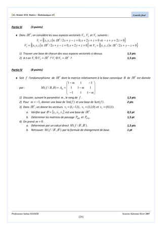 [S3, Module M10, Matière : Mathématiques II]

Partie III

Contrôle final

(3 points)

♦ Dans IR3 , on considère les sous espaces vectoriels V1 , V2 et V3 suivants :

{

{

}

V1 = ( x, y, z ) ∈ IR3 / 2 x + y − z = 0, x + 2 y + z = 0 et − x + y + 2 z = 0

}

V2 = ( x, y, z ) ∈ IR3 / 2 x + y − z = 0, x + 2 y + z = 0 et V3 = {( x, y , z ) ∈ IR 3 / 2 x + y − z = 0}
1) Trouver une base de chacun des sous espaces vectoriels ci-dessus.
3
2) A-t-on V1 ⊕ V2 = IR ? V1 ⊕ V3 = IR 3 ?

Partie IV

1,5 pts
1,5 pts

(8 points)

♦ Soit f l'endomorphisme de IR3 dont la matrice relativement à la base canonique B de IR3 est donnée

1
−1 
1 − m


par :
M ( f / B, B ) = Am =  1
1− m
1 
 −1
1
1− m


1) Discuter, suivant le paramètre m , le rang de f .
2) Pour m = −1 , donner une base de Im( f ) et une base de ker( f ) .

1,5 pts
2 pts

3) Dans IR3 , on donne les vecteurs v1 = (1,−1,1) , v2 = (1,1,0) et v3 = (0,1,1) .
a. Vérifier que B' = {v1 , v2 , v3 } est une base de IR3 .

b. Déterminer les matrices de passage PBB ' et PB ' B .
4) On prend m = 0 .
a. Déterminer par un calcul direct M ( f / B' , B' ) .
b. Retrouver M ( f / B' , B' ) par la formule de changement de base.

Professeure Salma DASSER

0,5 pt
1,5 pt
1,5 pts
1 pt

Session Automne-hiver 2007

[26]

 