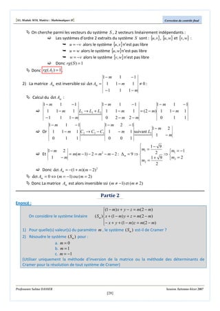 [S3, Module M10, Matière : Mathématiques II]

Correction du contrôle final

On cherche parmi les vecteurs du système S , 2 vecteurs linéairement indépendants :
Les systèmes d’ordre 2 extraits du système S sont : {u, v} , {u, w} et {v, w} :
u = −v alors le système {u, v} n’est pas libre
u = w alors le système {u, w}n’est pas libre
w = −v alors le système {v, w} n’est pas libre
Donc rg ( S ) = 1
Donc rg ( A2 ) = 1 .
1− m
1
2) La matrice Am est inversible ssi det Am = 1
1− m
−1

1

−1
1 ≠ 0:
1− m

Calcul du det Am :
1− m
1
1
1− m
−1

−1
1− m
1
1 L3 → L3 + L2 1
1− m
1− m

1

0

−1
1− m
1
−1
1 = ( 2 − m) 1
1− m 1

2−m 2−m

0

1

1

1− m
1
−1
1− m 2 −1
1− m 2
Or 1
1 − m 1 C2 → C2 − C3 1
− m 1 suivant L3
1
−m
0
1
1
0
0
1


1− 9
m1 =

2
2 ⇒ m1 = −1
Et
= m(m − 1) − 2 = m − m − 2 : ∆ m = 9 ⇒ 

1
−m
m2 = 2
m = 1 + 9
 2
2

2
Donc det Am = −(1 + m)( m − 2)
1− m

2

det Am = 0 ⇔ (m = −1) ou (m = 2)
Donc La matrice Am est alors inversible ssi (m ≠ −1) et (m ≠ 2)

Partie 2
Enoncé :
(1 − m) x + y − z = m(2 − m)

On considère le système linéaire
( S m ) x + (1 − m) y + z = m(2 − m)
− x + y + (1 − m) z = m(2 − m)

1) Pour quelle(s) valeur(s) du paramètre m , le système ( S m ) est-il de Cramer ?

2) Résoudre le système ( S m ) pour :
a. m = 0
b. m = 1
c. m = −1
(Utiliser uniquement la méthode d'inversion de la matrice ou la méthode des déterminants de
Cramer pour la résolution de tout système de Cramer)

Professeure Salma DASSER

Session Automne-hiver 2007

[28]

 