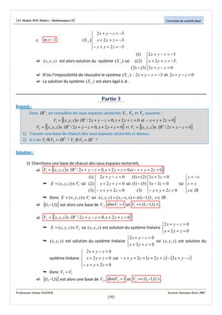 [S3, Module M10, Matière : Mathématiques II]

c.

Correction du contrôle final

 2 x + y − z = −3

( S −1 ) x + 2 y + z = −3
− x + y + 2 z = −3


m = −1 :

(1) 2 x + y − z = −3

( x, y, z ) est alors solution du système ( S−1 ) ssi ((2)  x + 2 y + z = −3 .
(2) − (3) 2 x + y − z = 0

D’où l’impossibilité de résoudre le système ( S−1 ) : 2 x + y − z = −3 et 2 x + y − z = 0
La solution du système ( S−1 ) est alors égal à φ .

Partie 3
Enoncé :
Dans IR3 , on considère les sous espaces vectoriels V1 , V2 et V3 suivants :

{

}

V1 = ( x, y, z ) ∈ IR3 / 2 x + y − z = 0, x + 2 y + z = 0 et − x + y + 2 z = 0

{

}

V2 = ( x, y, z ) ∈ IR / 2 x + y − z = 0, x + 2 y + z = 0 et V3 = {( x, y , z ) ∈ IR / 2 x + y − z = 0}
1) Trouver une base de chacun des sous espaces vectoriels ci-dessus.
2) A-t-on V1 ⊕ V2 = IR3 ? V1 ⊕ V3 = IR 3 ?
3

3

Solution :
1) Cherchons une base de chacun des sous espaces vectoriels.
V1 = ( x, y, z ) ∈ IR3 / 2 x + y − z = 0, x + 2 y + z = 0 et − x + y + 2 z = 0

{

}

(1)  2 x + y − z = 0
(1) + (2) 3 x + 3 y = 0
 y = −x



X = ( x, y, z ) ∈ V1 ssi (2)  x + 2 y + z = 0 ssi (1) − (3) 3 x − 3 z = 0
ssi  z = x
 x ∈ IR
(3) − x + y + 2 z = 0
(3) − x + y + 2 z = 0



Donc X = ( x, y, z ) ∈ V1 ssi ( x, y, z ) = ( x,− x, x) = x(1,−1,1) , x ∈ IR .

{(1,−1,1)} est alors une base de V1 ,

dimV1 = 1 et V1 =< (1,−1,1) > .

{

}

V2 = ( x, y, z ) ∈ IR3 / 2 x + y − z = 0, x + 2 y + z = 0

2 x + y − z = 0
X = ( x, y, z ) ∈ V2 ssi ( x, y, z ) est solution du système linéaire 
x + 2 y + z = 0
2 x + y − z = 0
( x, y, z ) est solution du système linéaire 
ssi ( x, y, z ) est solution du
x + 2y + z = 0

 2x + y − z = 0

système linéaire  x + 2 y + z = 0 car − x + y + 2 z = ( x + 2 y + z ) − (2 x + y − z )
− x + y + 2 z = 0

Donc V2 = V1

{(1,−1,1)} est alors une base de V2 ,

dimV2 = 1 et V2 =< (1,−1,1) > .

Professeure Salma DASSER

Session Automne-hiver 2007

[30]

 