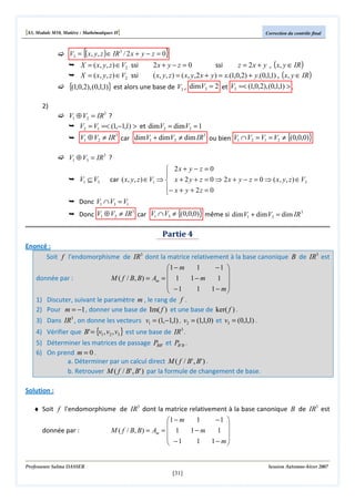 [S3, Module M10, Matière : Mathématiques II]

{

Correction du contrôle final

}

V3 = ( x, y , z ) ∈ IR 3 / 2 x + y − z = 0

2x + y − z = 0
ssi
z = 2 x + y , ( x, y ∈ IR )
( x, y, z ) = ( x, y,2 x + y ) = x.(1,0,2) + y.(0,1,1) , ( x, y ∈ IR )
{(1,0,2), (0,1,1)} est alors une base de V3 , dimV3 = 2 et V3 =< (1,0,2), (0,1,1) > .

X = ( x, y, z ) ∈ V2 ssi
X = ( x, y, z ) ∈ V2 ssi

2)

V1 ⊕ V2 = IR3 ?
V2 = V1 =< (1,−1,1) > et dimV2 = dimV2 = 1

V1 ⊕ V2 ≠ IR3 car dimV1 + dimV2 ≠ dim IR3 ou bien V1 ∩ V2 = V1 = V2 ≠ {(0,0,0)}

V1 ⊕ V3 = IR 3 ?

 2x + y − z = 0

V1 ⊆ V3 car ( x, y, z ) ∈ V1 ⇒  x + 2 y + z = 0 ⇒ 2 x + y − z = 0 ⇒ ( x, y, z ) ∈ V3
− x + y + 2 z = 0

Donc V1 ∩ V3 = V1
3
Donc V1 ⊕ V2 ≠ IR car V1 ∩V3 ≠ {(0,0,0)} même si dim V1 + dim V3 = dim IR 3

Partie 4
Enoncé :
Soit f l'endomorphisme de IR3 dont la matrice relativement à la base canonique B de IR3 est
−1 
1
1 − m


M ( f / B, B ) = Am =  1
donnée par :
1− m
1 
 −1
1
1− m


1) Discuter, suivant le paramètre m , le rang de f .
2) Pour m = −1 , donner une base de Im( f ) et une base de ker( f ) .
3) Dans IR3 , on donne les vecteurs v1 = (1,−1,1) , v2 = (1,1,0) et v3 = (0,1,1) .
4) Vérifier que B' = {v1 , v2 , v3 } est une base de IR3 .

5) Déterminer les matrices de passage PBB' et PB ' B .
6) On prend m = 0 .
a. Déterminer par un calcul direct M ( f / B' , B' ) .
b. Retrouver M ( f / B' , B' ) par la formule de changement de base.
Solution :
♦ Soit f l'endomorphisme de IR3 dont la matrice relativement à la base canonique B de IR3 est
donnée par :

1
−1 
1 − m


M ( f / B, B ) = Am =  1
1− m
1 
 −1
1
1− m



Professeure Salma DASSER

Session Automne-hiver 2007

[31]

 
