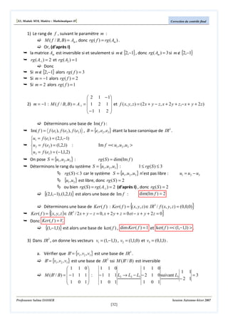 [S3, Module M10, Matière : Mathématiques II]

Correction du contrôle final

1) Le rang de f , suivant le paramètre m :
M ( f / B, B) = Am , donc rg ( f ) = rg ( Am ) .
Or, (d’après I)
la matrice Am est inversible si et seulement si m ∉ {2,−1} , donc rg ( Am ) = 3 si m ∉ {2,−1}

rg ( A−1 ) = 2 et rg ( A2 ) = 1
Donc
Si m ∉ {2,−1} alors rg ( f ) = 3
Si m = −1 alors rg ( f ) = 2
Si m = 2 alors rg ( f ) = 1
 2 1 − 1


2) m = −1 : M ( f / B, B ) = A−1 =  1 2 1  et f ( x, y, z ) = (2 x + y − z, x + 2 y + z ,− x + y + 2 z )
−1 1 2 



Déterminons une base de Im( f ) :

Im( f ) = f (e1 ), f (e2 ), f (e3 ) , B = {e1 , e2 , e3 } étant la base canonique de IR3 .

u1 = f (e1 ) = (2,1,−1)

u2 = f (e2 ) = (1,2,1) :
u = f (e ) = (−1,1,2)
3
 3
On pose S = {u1 , u2 , u3 } :

Im f =< u1 , u2 , u3 >

rg ( S ) = dim(Im f )
Déterminons le rang du système S = {u1 , u2 , u3 } :
1 ≤ rg ( S ) ≤ 3
rg ( S ) < 3 car le système S = {u1 , u2 , u3 } n’est pas libre :

{u1, u2 } est libre, donc rg ( S ) = 2

u1 = u2 − u3

ou bien rg ( S ) = rg ( A−1 ) = 2 (d’après I) , donc rg ( S ) = 2
dim(Im f ) = 2
{(2,1,−1), (1,2,1)} est alors une base de Im f :

{

}

Déterminons une base de Ker ( f ) : Ker ( f ) = ( x, y, z ) ∈ IR3 / f ( x, y, z ) = (0,0,0)

{

}

Ker ( f ) = ( x, y, z ) ∈ IR / 2 x + y − z = 0, x + 2 y + z = 0 et − x + y + 2 z = 0
Donc Ker ( f ) = V1
3

{(1,−1,1)} est alors une base de ker( f ) ,

dim Ker ( f ) = 1 et ker( f ) =< (1,−1,1) > .

3) Dans IR3 , on donne les vecteurs v1 = (1,−1,1) , v2 = (1,1,0) et v3 = (0,1,1) .
a. Vérifier que B' = {v1 , v2 , v3 } est une base de IR3 .

B' = {v1 , v2 , v3 } est une base de IR3 ssi M ( B' / B) est inversible

 1 1 0


M ( B' / B) =  − 1 1 1  :
 1 0 1



1 1 0
1 1 0
1 1
− 1 1 1 L2 → L2 − L3 − 2 1 0 suivant L3
=3
−2 1
1 0 1
1 0 1

Professeure Salma DASSER

Session Automne-hiver 2007

[32]

 