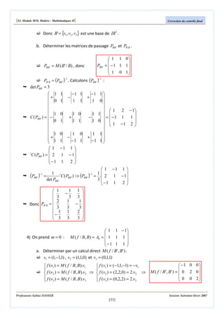 [S3, Module M10, Matière : Mathématiques II]

Correction du contrôle final

Donc B' = {v1 , v2 , v3 } est une base de IR3 .
b. Déterminer les matrices de passage PBB' et PB ' B .

PBB ' = M ( B' / B) , donc

PBB '

PB ' B = (PBB ' ) . Calculons (PBB ' ) :
=3
−1

det PBB'

 1 1 0


= −1 1 1
 1 0 1



 1
+
 0


 1
C ( PBB ' ) =  −
 0


+1
 1

1

t
C ( PBB ' ) =  2
−1


1
1
0
1
0
1

−1

−1 1

−

1

+

−

1

1 0
1 1
1

0

−1 1

−1 1 

1 0

  1 2 − 1

1 1  
−
 =  −1 1 1 
1 0  

 1 −1 2 


1 1
+
−1 1 


+

−1 1 

1 − 1
1
2


 1 −1 1 

1 t
1
−1
(PBB ' ) =
C ( PBB ' ) ⇒ (PBB ' ) = . 2 1 − 1
det PBB '
3
2
−1 1

1 1 
 1
−


3 3 
 3
2
1
1
− 
Donc PB 'B = 
 3
3
3
 1 1
2 
−

3 
 3 3
−1

 1 1 − 1


4) On prend m = 0 : M ( f / B, B ) = A0 =  1 1 1 
−1 1 1 


a. Déterminer par un calcul direct M ( f / B' , B' ) .
v1 = (1,−1,1) , v2 = (1,1,0) et v3 = (0,1,1)
 f (v1 ) = M ( f / B, B ).v1
 f (v1 ) = (−1,1,−1) = −v1


 f (v2 ) = M ( f / B, B ).v2 ⇒  f (v2 ) = (2,2,0) = 2.v2 ⇒
 f (v ) = M ( f / B, B ).v
 f (v ) = (0,2,2) = 2.v
3
3
 3
 3

Professeure Salma DASSER

 −1 0 0 


M ( f / B ' , B' ) =  0 2 0 
 0 0 2



Session Automne-hiver 2007

[33]

 