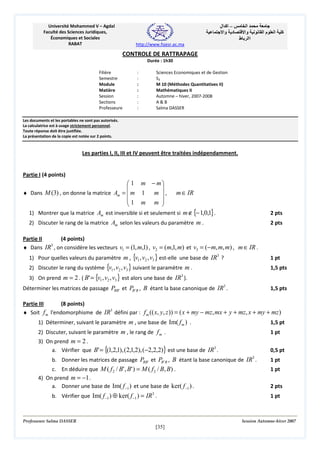 ‫– اآ ال‬
‫د وا‬

Université Mohammed V – Agdal
Faculté des Sciences Juridiques,
Économiques et Sociales
RABAT

‫ا‬
‫وا‬
‫اا ط‬

‫ما‬

‫ا‬

‫آ‬

http://www.fsjesr.ac.ma

CONTROLE DE RATTRAPAGE
Durée : 1h30
Filière
Semestre
Module
Matière
Session
Sections
Professeure

:
:
:
:
:
:
:

Sciences Economiques et de Gestion
S3
M 10 (Méthodes Quantitatives II)
Mathématiques II
Automne – hiver, 2007-2008
A&B
Salma DASSER

Les documents et les portables ne sont pas autorisés.
La calculatrice est à usage strictement personnel.
Toute réponse doit être justifiée.
La présentation de la copie est notée sur 2 points.

Les parties I, II, III et IV peuvent être traitées indépendamment.

Partie I (4 points)

 1 m − m


♦ Dans M (3) , on donne la matrice Am =  m 1
m ,
1 m m 



m ∈ IR

1) Montrer que la matrice Am est inversible si et seulement si m ∉ {− 1,0,1} .

2 pts

2) Discuter le rang de la matrice Am selon les valeurs du paramètre m .

2 pts

Partie II
(4 points)
3
♦ Dans IR , on considère les vecteurs v1 = (1, m,1) , v2 = (m,1, m) et v3 = (−m, m, m) , m ∈ IR .
1) Pour quelles valeurs du paramètre m , {v1 , v2 , v3 } est-elle une base de IR3 ?

1 pt

2) Discuter le rang du système {v1 , v2 , v3 } suivant le paramètre m .

1,5 pts

3) On prend m = 2 . ( B' = {v1 , v2 , v3 } est alors une base de IR ).
3

Déterminer les matrices de passage PBB ' et PB ' B , B étant la base canonique de IR3 .

1,5 pts

Partie III
(8 points)
♦ Soit f m l'endomorphisme de IR3 défini par : f m (( x, y, z )) = ( x + my − mz, mx + y + mz, x + my + mz )
1) Déterminer, suivant le paramètre m , une base de Im( f m ) .

1,5 pt

2) Discuter, suivant le paramètre m , le rang de f m .

1 pt

3) On prend m = 2 .
a. Vérifier que B' = {(1,2,1), (2,1,2), (−2,2,2)} est une base de IR3 .

0,5 pt
3

b. Donner les matrices de passage PBB ' et PB ' B , B étant la base canonique de IR .
c. En déduire que M ( f 2 / B' , B' ) = M ( f 2 / B, B) .
4) On prend m = −1 .
a. Donner une base de Im( f −1 ) et une base de ker( f −1 ) .
b. Vérifier que Im( f −1 ) ⊕ ker( f −1 ) = IR .
3

Professeure Salma DASSER

1 pt
1 pt
2 pts
1 pt

Session Automne-hiver 2007

[35]

 