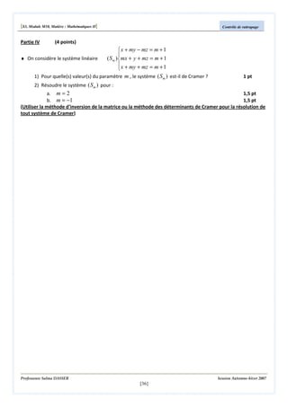 [S3, Module M10, Matière : Mathématiques II]
Partie IV

Contrôle de rattrapage

(4 points)

 x + my − mz = m + 1

♦ On considère le système linéaire
( S m )mx + y + mz = m + 1
 x + my + mz = m + 1

1) Pour quelle(s) valeur(s) du paramètre m , le système ( Sm ) est-il de Cramer ?

1 pt

2) Résoudre le système ( Sm ) pour :
a. m = 2
1,5 pt
b. m = −1
1,5 pt
(Utiliser la méthode d'inversion de la matrice ou la méthode des déterminants de Cramer pour la résolution de
tout système de Cramer)

Professeure Salma DASSER

Session Automne-hiver 2007

[36]

 