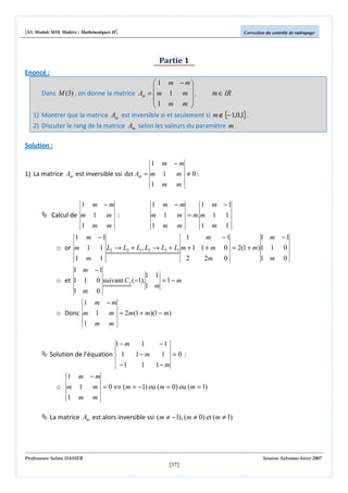 [S3, Module M10, Matière : Mathématiques II]

Correction du contrôle de rattrapage

Partie 1
Enoncé :
 1 m − m


Dans M (3) , on donne la matrice Am =  m 1 m  ,
m ∈ IR
1 m m 


1) Montrer que la matrice Am est inversible si et seulement si m ∉ {− 1,0,1} .

2) Discuter le rang de la matrice Am selon les valeurs du paramètre m .
Solution :
1 m −m
1) La matrice Am est inversible ssi det Am = m 1 m ≠ 0 :
1
1 m −m
Calcul de m 1 m :
1

m

m

m

1 m −m
1 m −1
m 1 m = m. m 1 1

m

1

m

m

1

m

1

1 m −1
1
m
−1
1 m −1
o or m 1 1 L2 → L2 + L1 , L3 → L3 + L1 m + 1 1 + m 0 = 2(1 + m) 1 1 0
1

m

1

2

2m

0

1 m

0

1 m −1
1 1
o et 1 1 0 suivant C3 (−1).
=1− m
1 m
1 m 0
1 m −m
o Donc m 1 m = 2m(1 + m)(1 − m)
1

m

m

1− m
1
Solution de l’équation 1
1− m
−1

1

−1
1 =0 :
1− m

1 m −m
o m 1 m = 0 ⇔ (m = −1) ou (m = 0) ou (m = 1)
1

m

m

La matrice Am est alors inversible ssi (m ≠ −1), (m ≠ 0) et (m ≠ 1)

Professeure Salma DASSER

Session Automne-hiver 2007

[37]

 