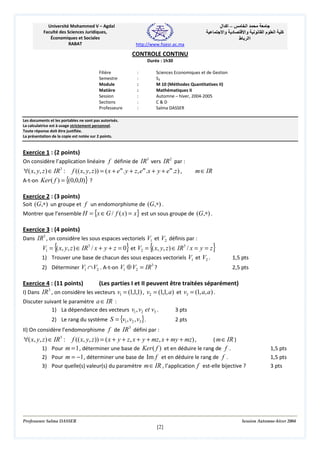 ‫– اآ ال‬
‫د وا‬

Université Mohammed V – Agdal
Faculté des Sciences Juridiques,
Économiques et Sociales
RABAT

‫ا‬
‫وا‬
‫اا ط‬

‫ما‬

‫ا‬

‫آ‬

http://www.fsjesr.ac.ma

CONTROLE CONTINU
Durée : 1h30
Filière
Semestre
Module
Matière
Session
Sections
Professeure

:
:
:
:
:
:
:

Sciences Economiques et de Gestion
S3
M 10 (Méthodes Quantitatives II)
Mathématiques II
Automne – hiver, 2004-2005
C&D
Salma DASSER

Les documents et les portables ne sont pas autorisés.
La calculatrice est à usage strictement personnel.
Toute réponse doit être justifiée.
La présentation de la copie est notée sur 2 points.

Exercice 1 : (2 points)
On considère l’application linéaire f définie de IR3 vers IR 2 par :

∀( x, y, z ) ∈ IR3 : f (( x, y, z )) = ( x + em . y + z, em .x + y + em .z ) ,
A-t-on Ker ( f ) = {(0,0,0)} ?

m∈ IR

Exercice 2 : (3 points)
Soit (G,∗) un groupe et f un endomorphisme de (G,∗) .
Montrer que l’ensemble H = {x ∈ G / f ( x) = x} est un sous groupe de (G,∗) .
Exercice 3 : (4 points)
Dans IR3 , on considère les sous espaces vectoriels V1 et V2 définis par :

{

}

V1 = ( x, y, z ) ∈ IR3 / x + y + z = 0 et V2 = {( x, y, z ) ∈ IR3 / x = y = z}
1) Trouver une base de chacun des sous espaces vectoriels V1 et V2 .
2) Déterminer V1 ∩ V2 . A-t-on V1 ⊕ V2 = IR3 ?

1,5 pts
2,5 pts

Exercice 4 : (11 points)
(Les parties I et II peuvent être traitées séparément)
3
I) Dans IR , on considère les vecteurs v1 = (1,1,1) , v2 = (1,1, a) et v3 = (1, a, a) .
Discuter suivant le paramètre a ∈ IR :
1) La dépendance des vecteurs v1 , v2 et v3 .
3 pts
2) Le rang du système S = {v1 , v2 , v3 }.

2 pts

3

II) On considère l’endomorphisme f de IR défini par :

∀( x, y, z ) ∈ IR3 : f (( x, y, z )) = ( x + y + z, x + y + mz, x + my + mz) ,
( m ∈ IR )
1) Pour m = 1 , déterminer une base de Ker ( f ) et en déduire le rang de f .
2) Pour m = −1 , déterminer une base de Im f et en déduire le rang de f .
3) Pour quelle(s) valeur(s) du paramètre m ∈ IR , l’application f est-elle bijective ?

Professeure Salma DASSER

1,5 pts
1,5 pts
3 pts

Session Automne-hiver 2004

[2]

 