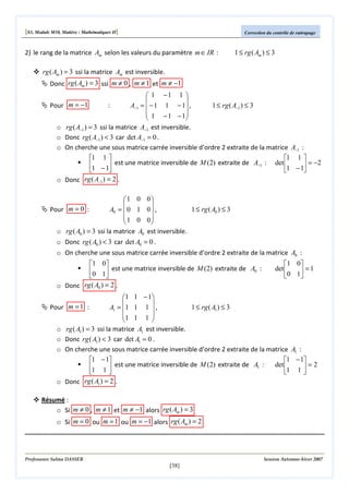 [S3, Module M10, Matière : Mathématiques II]

Correction du contrôle de rattrapage

2) le rang de la matrice Am selon les valeurs du paramètre m ∈ IR :

1 ≤ rg ( Am ) ≤ 3

rg ( Am ) = 3 ssi la matrice Am est inversible.
Donc rg ( Am ) = 3 ssi m ≠ 0 , m ≠ 1 et m ≠ −1
 1 −1 1 


Pour m = −1
:
A−1 =  − 1 1 − 1 ,
1 ≤ rg ( A−1 ) ≤ 3
 1 − 1 − 1


o rg ( A−1 ) = 3 ssi la matrice A−1 est inversible.
o Donc rg ( A−1 ) < 3 car det A−1 = 0 .
o On cherche une sous matrice carrée inversible d’ordre 2 extraite de la matrice A−1 :
1 1 
1 1 
1 − 1 est une matrice inversible de M (2) extraite de A−1 : det 1 − 1 = −2




o Donc rg ( A−1 ) = 2 .

1 0 0


1 ≤ rg ( A0 ) ≤ 3
Pour m = 0 :
A0 =  0 1 0  ,
1 0 0


o rg ( A0 ) = 3 ssi la matrice A0 est inversible.
o Donc rg ( A0 ) < 3 car det A0 = 0 .
o On cherche une sous matrice carrée inversible d’ordre 2 extraite de la matrice A0 :
1 0
0 1 est une matrice inversible de M (2) extraite de A0 :


o Donc rg ( A0 ) = 2 .

1 0
det 
 =1
0 1 

 1 1 − 1


Pour m = 1 :
A1 = 1 1 1  ,
1 ≤ rg ( A1 ) ≤ 3
1 1 1 


o rg ( A1 ) = 3 ssi la matrice A1 est inversible.
o Donc rg ( A1 ) < 3 car det A1 = 0 .
o On cherche une sous matrice carrée inversible d’ordre 2 extraite de la matrice A1 :
1 − 1
1 − 1
det 
1 1  est une matrice inversible de M (2) extraite de A1 :
=2


1 1 
o Donc rg ( A1 ) = 2 .
Résumé :
o Si m ≠ 0 , m ≠ 1 et m ≠ −1 alors rg ( Am ) = 3
o Si m = 0 ou m = 1 ou m = −1 alors rg ( Am ) = 2

Professeure Salma DASSER

Session Automne-hiver 2007

[38]

 