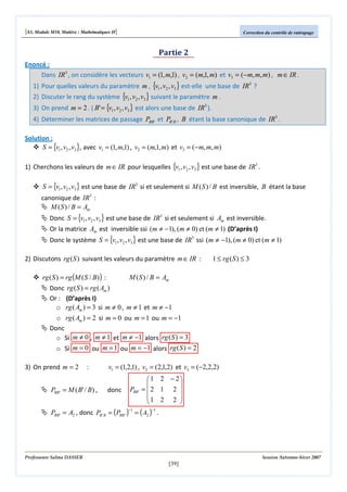 [S3, Module M10, Matière : Mathématiques II]

Correction du contrôle de rattrapage

Partie 2
Enoncé :
Dans IR3 , on considère les vecteurs v1 = (1, m,1) , v2 = (m,1, m) et v3 = (−m, m, m) , m ∈ IR .
1) Pour quelles valeurs du paramètre m , {v1 , v2 , v3 } est-elle une base de IR3 ?
2) Discuter le rang du système {v1 , v2 , v3 } suivant le paramètre m .
3) On prend m = 2 . ( B' = {v1 , v2 , v3 } est alors une base de IR3 ).

4) Déterminer les matrices de passage PBB' et PB ' B , B étant la base canonique de IR3 .
Solution :
S = {v1 , v2 , v3 }, avec v1 = (1, m,1) , v2 = (m,1, m) et v3 = (−m, m, m)
1) Cherchons les valeurs de m ∈ IR pour lesquelles {v1 , v2 , v3 } est une base de IR3 .

S = {v1 , v2 , v3 } est une base de IR3 si et seulement si M ( S ) / B est inversible, B étant la base
canonique de IR3 :
M ( S ) / B = Am

Donc S = {v1 , v2 , v3 } est une base de IR3 si et seulement si Am est inversible.
Or la matrice Am est inversible ssi (m ≠ −1), (m ≠ 0) et (m ≠ 1) (D’après I)

Donc le système S = {v1 , v2 , v3 } est une base de IR3 ssi (m ≠ −1), (m ≠ 0) et (m ≠ 1)
2) Discutons rg (S ) suivant les valeurs du paramètre m ∈ IR :

1 ≤ rg ( S ) ≤ 3

M ( S ) / B = Am
rg ( S ) = rg (M ( S / B) ) :
Donc rg ( S ) = rg ( Am )
Or : (D’après I)
o rg ( Am ) = 3 si m ≠ 0 , m ≠ 1 et m ≠ −1
o rg ( Am ) = 2 si m = 0 ou m = 1 ou m = −1
Donc
o Si m ≠ 0 , m ≠ 1 et m ≠ −1 alors rg ( S ) = 3
o Si m = 0 ou m = 1 ou m = −1 alors rg ( S ) = 2
3) On prend m = 2

:

PBB ' = M ( B' / B) ,

v1 = (1,2,1) , v2 = (2,1,2) et v3 = (−2,2,2)
donc

PBB '

1 2 − 2


= 2 1 2 
1 2 2 



PBB ' = A2 , donc PB ' B = (PBB ' )−1 = ( A2 )−1 .

Professeure Salma DASSER

Session Automne-hiver 2007

[39]

 