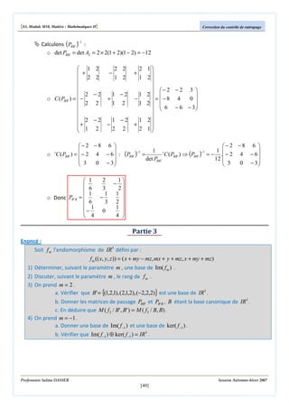 [S3, Module M10, Matière : Mathématiques II]

Correction du contrôle de rattrapage

Calculons (PBB ' )−1 :
o det PBB ' = det A2 = 2 × 2(1 + 2)(1 − 2) = −12
 1
 +
 2


 2
o C ( PBB ' ) =  −
 2


+ 2
 1


2

−

2
−2
2
−2
2

+

−

2 2
1 2

1 −2
1

2

1 −2
2 2

− 2 − 8 6 


o C ( PBB ' ) =  − 2 4 − 6  :
 3
0 − 3


t

o Donc PB 'B

 1

 6
1
=
 6
 1
−
 4

2 1

1 2

 − 2 − 2 3 

1 2 
−
0 
 = −8 4
1 2 
6 − 6 − 3

 

1 2
+
2 1


+

− 2 − 8 6 

1 t
1 
−1
=
C ( PBB ' ) ⇒ (PBB ' ) = − . − 2 4 − 6 
det PBB '
12 
0 − 3
 3


(PBB ' )

−1

2
1
− 
3
2
1 1 
−
3 2 
1 
0

4 

Partie 3
Enoncé :
Soit f m l'endomorphisme de IR3 défini par :
1)
2)
3)

4)

f m (( x, y, z )) = ( x + my − mz, mx + y + mz, x + my + mz )
Déterminer, suivant le paramètre m , une base de Im( f m ) .
Discuter, suivant le paramètre m , le rang de f m .
On prend m = 2 .
a. Vérifier que B' = {(1,2,1), (2,1,2), (−2,2,2)} est une base de IR3 .
b. Donner les matrices de passage PBB' et PB ' B , B étant la base canonique de IR3 .
c. En déduire que M ( f 2 / B' , B' ) = M ( f 2 / B, B) .
On prend m = −1 .
a. Donner une base de Im( f −1 ) et une base de ker( f −1 ) .
b. Vérifier que Im( f −1 ) ⊕ ker( f −1 ) = IR3 .

Professeure Salma DASSER

Session Automne-hiver 2007

[40]

 