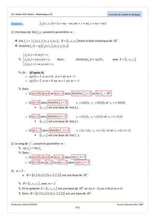 [S3, Module M10, Matière : Mathématiques II]

Correction du contrôle de rattrapage

f m (( x, y, z )) = ( x + my − mz, mx + y + mz, x + my + mz )

Solution :

1) Une base de Im( f m ) , suivant le paramètre m :
Im( f m ) = f m (e1 ), f m (e2 ), f m (e3 ) , B = {e1 , e2 , e3 } étant la base canonique de IR3 .

dim(Im( f m )) = rg { f m (e1 ), f m (e2 ), f m (e3 )}
 f m (e1 ) = (1, m,1) = v1

 f m (e2 ) = (m,1, m) = v2
 f ( e ) = ( − m, m, m ) = v
3
 m 3

Donc :

dim(Im( f m )) = rg ( S ) ,

avec S = {v1 , v2 , v3 }

Or : (D’après II)
o rg ( S ) = 3 si m ≠ 0 , m ≠ 1 et m ≠ −1
o rg ( S ) = 2 si m = 0 ou m = 1 ou m = −1
Donc
3
o Si m ≠ 0 , m ≠ 1 et m ≠ −1 alors dim(Im f m ) = 3 et Im f m = IR
o Si m = 0 alors dim(Im f 0 ) = 2 :

v1 = (1,0,1) , v2 = (0,1,0) et v3 = (−0,0,0)
{v1, v2 } est une base de Im( f0 ) .

o Si m = 1 alors dim(Im f1 ) = 2 :

v1 = (1,1,1) , v2 = (1,1,1) et v3 = (−1,1,1)
{v1, v3} est une base de Im( f1 ) .

o Si m = −1 alors dim(Im f −1 ) = 2 :

v1 = (1,−1,1) , v2 = (−1,1,−1) et v3 = (1,−1,−1)
{v1, v3} est une base de Im( f −1 ) .

2) Le rang de f , suivant le paramètre m :
rg ( f m ) = Im f m
Donc :
o Si m ≠ 0 , m ≠ 1 et m ≠ −1 alors rg ( f m ) = 3
o Si m = 0 ou m = 1 ou m = −1 alors rg ( f m ) = 2
3) m = 2 :
a. B' = {(1,2,1), (2,1,2), (−2,2,2)} est une base de IR3 .

B' = {v1 , v2 , v3 } , avec m = 2

Or le système S = {v1 , v2 , v3 } est une base de IR3 ssi (m ≠ −1), (m ≠ 0) et (m ≠ 1)
Donc B' = {(1,2,1), (2,1,2), (−2,2,2)} est une base de IR3 .

Professeure Salma DASSER

Session Automne-hiver 2007

[41]

 