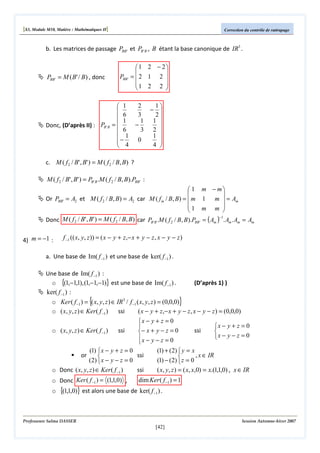 [S3, Module M10, Matière : Mathématiques II]

Correction du contrôle de rattrapage

b. Les matrices de passage PBB' et PB ' B , B étant la base canonique de IR3 .

PBB ' = M ( B' / B) , donc

Donc, (D’après II) : PB 'B

PBB '

1 2 − 2


= 2 1 2 
1 2 2 



 1

 6
1
=
 6
 1
−
 4

2
1
− 
3
2
1 1 
−
3 2 
1 
0

4 

c. M ( f 2 / B' , B' ) = M ( f 2 / B, B) ?

M ( f 2 / B' , B' ) = PB ' B .M ( f 2 / B, B).PBB ' :
 1 m − m


Or PBB ' = A2 et M ( f 2 / B, B) = A2 car M ( f m / B, B) =  m 1 m  = Am
1 m m 


−1
Donc M ( f 2 / B' , B' ) = M ( f 2 / B, B) car PB 'B .M ( f 2 / B, B ).PBB ' = ( Am ) . Am . Am = Am

4) m = −1 :

f −1 (( x, y, z )) = ( x − y + z,− x + y − z , x − y − z )

a. Une base de Im( f −1 ) et une base de ker( f −1 ) .
Une base de Im( f −1 ) :
o {(1,−1,1), (1,−1,−1)} est une base de Im( f −1 ) .
ker( f −1 ) :

{

(D’après 1) )

}

o Ker ( f −1 ) = ( x, y, z ) ∈ IR3 / f −1 ( x, y, z ) = (0,0,0)
o ( x, y, z ) ∈ Ker( f −1 )
ssi
( x − y + z,− x + y − z , x − y − z ) = (0,0,0)
x − y + z = 0
x − y + z = 0

o ( x, y, z ) ∈ Ker( f −1 )
ssi
ssi

− x + y − z = 0
x − y − z = 0
x − y − z = 0

(1)  x − y + z = 0
ssi

( 2)  x − y − z = 0
o Donc ( x, y, z ) ∈ Ker( f −1 )
ssi

or

o Donc Ker ( f −1 ) = (1,1,0) ,
o

(1) + (2)  y = x
, x ∈ IR

(1) − (2)  z = 0
( x, y, z ) = ( x, x,0) = x.(1,1,0) , x ∈ IR

dim Ker ( f −1 ) = 1

{(1,1,0)} est alors une base de ker( f −1 ) .

Professeure Salma DASSER

Session Automne-hiver 2007

[42]

 