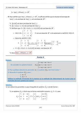 [S3, Module M10, Matière : Mathématiques II]

Correction du contrôle de rattrapage

b. Im( f −1 ) ⊕ ker( f −1 ) = IR3 .
Pour vérifier que Im( f −1 ) ⊕ ker( f −1 ) = IR3 , il suffit de vérifier que la réunion d’une base de

ker( f −1 ) et une base de Im( f −1 ) , est une base de IR3 :

{(1,1,0)} est alors une base de ker( f −1 )
{(1,−1,1), (1,−1,−1)} est une base de Im( f −1 )
Vérifions que S = {(1,−1,1), (1,−1,−1), (1,1,0)} est une base de IR3 :
1 1
1


o M (S / B) =  − 1 − 1 1  :
 1 −1 0


o Calcul du det(M ( S / B) ) :

S est une base de IR3 si et seulement si det(M ( S / B) ) ≠ 0

1
1 1
1
1 1
−2 −2
− 1 − 1 1 L2 → L2 − L1 − 2 − 2 0 suivant C3
=4
1 −1
1 −1 0
1 −1 0

o S = {(1,−1,1), (1,−1,−1), (1,1,0)} est alors une base de IR3 .
3
Donc Im( f −1 ) ⊕ ker( f −1 ) = IR

Partie 4
Enoncé :
On considère le système linéaire

 x + my − mz = m + 1

( S m )mx + y + mz = m + 1
 x + my + mz = m + 1


1) Pour quelle(s) valeur(s) du paramètre m , le système ( S m ) est-il de Cramer ?
2) Résoudre le système ( S m ) pour :
a. m = 2
b. m = −1
(Utiliser la méthode d'inversion de la matrice ou la méthode des déterminants de Cramer pour la
résolution de tout système de Cramer)
Solution :
1) Les valeurs du paramètre m pour lesquelles le système ( Sm ) est de Cramer :
Le système ( Sm ) s’écrit sous la forme matricielle suivante Am . X = b , avec
 1 m − m
 x
 m + 1) 


 


Am =  m 1 m  , X =  y  et bm =  m + 1 
1 m m 
z
 m +1 


 



Professeure Salma DASSER

Session Automne-hiver 2007

[43]

 