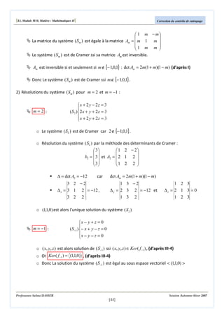 [S3, Module M10, Matière : Mathématiques II]

Correction du contrôle de rattrapage

 1 m − m


La matrice du système ( Sm ) est égale à la matrice Am =  m 1 m 
1 m m 



Le système ( Sm ) est de Cramer ssi sa matrice Am est inversible.

Am est inversible si et seulement si m ∉ {− 1,0,1} : det Am = 2m(1 + m)(1 − m) (d’après I)
Donc Le système ( Sm ) est de Cramer ssi m ∉ {− 1,0,1} .
2) Résolutions du système ( Sm ) pour m = 2 et m = −1 :

m=2 :

x + 2 y − 2z = 3

( S 2 ) 2 x + y + 2 z = 3
x + 2 y + 2z = 3


o Le système ( S2 ) est de Cramer car 2 ∉ {− 1,0,1}.
o Résolution du système ( S2 ) par la méthode des déterminants de Cramer :
 3
1 2 − 2
 


b2 =  3  et A2 =  2 1 2 
 3
1 2 2 
 



∆ = det A2 = −12

car

3 2 −2
∆ x = 3 1 2 = −12 ,
3 2

det Am = 2m(1 + m)(1 − m)
1 3 −2
∆ y = 2 3 2 = −12 et

2

1 3

1 2 3
∆z = 2 1 3 = 0

2

1 2 3

o (1,1,0) est alors l’unique solution du système ( S2 )

m = −1 :

x − y + z = 0

( S −1 )− x + y − z = 0
x − y − z = 0


o ( x, y, z ) est alors solution de ( S−1 ) ssi ( x, y, z ) ∈ Ker( f −1 ) , (d’après III-4)
o Or Ker ( f −1 ) = (1,1,0) , (d’après III-4)
o Donc La solution du système ( S−1 ) est égal au sous espace vectoriel < (1,1,0) >

Professeure Salma DASSER

Session Automne-hiver 2007

[44]

 