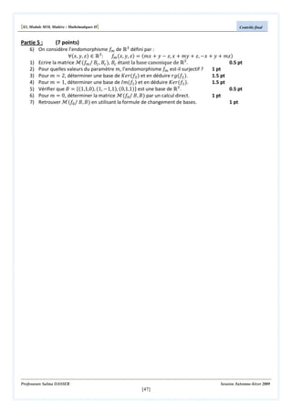 [S3, Module M10, Matière : Mathématiques II]

Contrôle final

6) On considère l’endomorphisme ݂௠ de Թଷ défini par :
‫ א )ݖ ,ݕ ,ݔ(׊‬Թଷ :
݂௠ ሺ‫ݖ ,ݕ ,ݔ‬ሻ ൌ ሺ݉‫ ݔ‬൅ ‫ ݕ‬െ ‫ ݔ ,ݖ‬൅ ݉‫ ݕ‬൅ ‫ ,ݖ‬െ‫ ݔ‬൅ ‫ ݕ‬൅ ݉‫ݖ‬ሻ
1) Ecrire la matrice ࣧሺ݂௠ / ‫ܤ‬௖ , ‫ܤ‬௖ ሻ, ‫ܤ‬௖ étant la base canonique de Թଷ .
0.5 pt
1 pt
2) Pour quelles valeurs du paramètre ݉, l’endomorphisme ݂௠ est-il surjectif ?
3) Pour ݉ ൌ 2, déterminer une base de ‫ݎ݁ܭ‬ሺ݂ଶ ሻ et en déduire ‫݃ݎ‬ሺ݂ଶ ሻ.
1.5 pt
1.5 pt
4) Pour ݉ ൌ 1, déterminer une base de ‫݉ܫ‬ሺ݂ଵ ሻ et en déduire ‫ݎ݁ܭ‬ሺ݂ଵ ሻ.
5) Vérifier que ‫ ܤ‬ൌ ሼሺ1,1,0ሻ, ሺ1, െ1,1ሻ, ሺ0,1,1ሻሽ est une base de Թଷ .
0.5 pt
1 pt
6) Pour ݉ ൌ 0, déterminer la matrice ࣧሺ݂଴ / ‫ܤ ,ܤ‬ሻ par un calcul direct.
7) Retrouver ࣧሺ݂଴ / ‫ܤ ,ܤ‬ሻ en utilisant la formule de changement de bases.
1 pt

Partie 5 :

(7 points)

Professeure Salma DASSER

Session Automne-hiver 2009

[47]

 