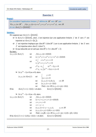 [S3, Module M10, Matière : Mathématiques II]

Correction du contrôle continu

Exercice 1
Enoncé :
On considère l’application linéaire f définie de IR3 vers IR2 par :

∀( x, y, z ) ∈ IR 3 : f (( x, y, z )) = ( x + em . y + z , e m .x + y + e m .z ) , m ∈ IR
A-t-on Ker ( f ) = {(0,0,0)} ?
Solution :
On suppose que Ker ( f ) = {(0,0,0)} .
Si Ker ( f ) = {(0,0,0)} , alors f est injective (car une application linéaire f de E vers F est
injective ssi Ker ( f ) = {0 E }).

f est injective implique que dim IR3 ≤ dim IR2 ( car si une application linéaire f de E vers
F est injective alors dim E ≤ dim F ).
Ce qui absurde car on sait que dim IR3 (= 3) > dim IR2 = 2)
Ou bien :
( x, y, z ) ∈ Ker ( f )
ssi
f (( x, y, z )) = (0,0,0)
ssi
ssi
ssi

( x + em . y + z, em .x + y + em .z ) = (0,0,0)
e1  x + e m . y + z = 0

e2 e m .x + y + e m .z = 0
e m .e1 − e2 
(e 2 m − 1). y = 0

e m .e2 − e1 (e 2 m − 1).( x + z ) = 0

Si (e2 m − 1) ≠ 0 (m ≠ 0) alors
y=0


( x + z ) = 0
ssi
( x, y, z ) = ( z ,0, z ),
z ∈ IR
ssi
( x, y, z ) = z.(−1,0,1)
ssi
∃!α (= z ) ∈ IR /( x, y, z ) = α .(−1,0,1)
Ker ( f ) =< (−1,0,1) > et alors
Ker ( f ) ≠ {(0,0,0)}

( x, y, z ) ∈ Ker ( f )

D’où

ssi

Si (e2 m − 1) = 0 (m = 0) alors
( x, y, z ) ∈ Ker ( f )
ssi
f (( x, y, z )) = (0,0,0)
ssi
( x + y + z, x + y + z ) = (0,0,0)
ssi
x+ y+z =0
ssi
x = −y − z
ssi
( x, y, z ) = (− y − z, y, z ),
y, z ∈ IR
ssi
( x, y, z ) = y.(−1,1,0) + z.(−1,0,1)
ssi
∃!α (= y), β (= z ) ∈ IR /( x, y, z ) = α .(−1,1,0) + β .(−1,0,1)
D’où Ker ( f ) =< (−1,1,0), (−1,0,1) > et alors
Ker ( f ) ≠ {(0,0,0)}

Professeure Salma DASSER

Session Automne-hiver 2004

[3]

 