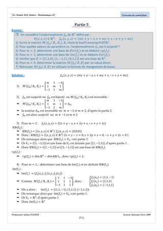 [S3, Module M10, Matière : Mathématiques II]

Correction du contrôl final

Partie 5
Enoncé :
On considère l’endomorphisme ݂௠ de Թଷ défini par :
‫ א )ݖ ,ݕ ,ݔ(׊‬Թଷ : ݂௠ ሺ‫ݖ ,ݕ ,ݔ‬ሻ ൌ ሺ݉‫ ݔ‬൅ ‫ ݕ‬െ ‫ ݔ ,ݖ‬൅ ݉‫ ݕ‬൅ ‫ ,ݖ‬െ‫ ݔ‬൅ ‫ ݕ‬൅ ݉‫ݖ‬ሻ
1) Ecrire la matrice ࣧሺ݂ / ‫ܤ‬௖ , ‫ܤ‬௖ ሻ, ‫ܤ‬௖ étant la base canonique de Թଷ .
௠
2) Pour quelles valeurs du paramètre ݉, l’endomorphisme ݂௠ est-il surjectif ?
3) Pour ݉ ൌ 2, déterminer une base de ‫ݎ݁ܭ‬ሺ݂ଶ ሻ et en déduire ‫݃ݎ‬ሺ݂ଶ ሻ.
4) Pour ݉ ൌ 1, déterminer une base de ‫݉ܫ‬ሺ݂ଵ ሻ et en déduire ‫ݎ݁ܭ‬ሺ݂ଵ ሻ.
5) Vérifier que ‫ ܤ‬ൌ ሼሺ1,1,0ሻ, ሺ1, െ1,1ሻ, ሺ0,1,1ሻሽ est une base de Թଷ .
6) Pour ݉ ൌ 0, déterminer la matrice ࣧሺ݂଴ / ‫ܤ ,ܤ‬ሻ par un calcul direct.
7) Retrouver ࣧሺ݂଴ / ‫ܤ ,ܤ‬ሻ en utilisant la formule de changement de bases.
Solution :
1)

2)

݉ 1
ࣧሺ݂௠ / ‫ܤ‬௖ , ‫ܤ‬௖ ሻ ൌ ൥ 1 ݉
െ1 1

݂௠ ሺ‫ݖ ,ݕ ,ݔ‬ሻ ൌ ሺ݉‫ ݔ‬൅ ‫ ݕ‬െ ‫ ݔ ,ݖ‬൅ ݉‫ ݕ‬൅ ‫ ,ݖ‬െ‫ ݔ‬൅ ‫ ݕ‬൅ ݉‫ݖ‬ሻ

െ1
1൩
݉

݂௠ est surjectif ssi ݂௠ est bijectif ssi ࣧሺ݂௠ / ‫ܤ‬௖ , ‫ܤ‬௖ ሻ est inversible :
݉ 1 െ1
ࣧሺ݂௠ / ‫ܤ‬௖ , ‫ܤ‬௖ ሻ ൌ ൥ 1 ݉ 1 ൩ ൌ ‫ܣ‬௠
െ1 1 ݉
la matrice ‫ܣ‬௠ est inversible ssi ݉ ് െ1 et ݉ ് 2, d’après la partie 2.
݂௠ est alors surjectif ssi ݉ ് െ1 et ݉ ് 2

3) Pour m ൌ 2 : ݂ଶ ሺ‫ݖ ,ݕ ,ݔ‬ሻ ൌ ሺ2‫ ݔ‬൅ ‫ ݕ‬െ ‫ ݔ ,ݖ‬൅ 2‫ ݕ‬൅ ‫ ,ݖ‬െ‫ ݔ‬൅ ‫ ݕ‬൅ 2‫ݖ‬ሻ
Kerሺfଶ ሻ :
Kerሺfଶ ሻ ൌ ሼሺ‫ݖ ,ݕ ,ݔ‬ሻ ‫ א‬Թଷ / ݂ଶ ሺ‫ݖ ,ݕ ,ݔ‬ሻ ൌ ሺ0,0,0ሻሽ
Donc : Kerሺfଶ ሻ ൌ ሼሺ‫ݖ ,ݕ ,ݔ‬ሻ ‫ א‬Թଷ / 2‫ ݔ‬൅ ‫ ݕ‬െ ‫ ݖ‬ൌ 0, ‫ ݔ‬൅ 2‫ ݕ‬൅ ‫ ݖ‬ൌ 0, െ‫ ݔ‬൅ ‫ ݕ‬൅ 2‫ ݖ‬ൌ 0 ሽ
On remarque alors que Kerሺfଶ ሻ ൌ ܸଷ, voir partie 1.
Or ܸଷ ൌ ‫ۃ‬ሺ1, െ1,1ሻ‫ ۄ‬et une base de ܸଷ est donnée par ሼሺ1, െ1,1ሻሽ, d’après partie 1.
Donc Kerሺfଶ ሻ ൌ ‫ۃ‬ሺ1, െ1,1ሻ‫ ۄ‬et ሼሺ1, െ1,1ሻሽ est une base de Kerሺfଶ ሻ.
‫݃ݎ‬ሺ݂ଶ ሻ :
‫݃ݎ‬ሺ݂ଶ ሻ ൌ dim Թଷ െ dim ker fଶ , donc ‫݃ݎ‬ሺ݂ଶ ሻ ൌ 2
4) Pour m ൌ 1, : déterminer une base de Imሺfଵ ሻ et en déduire Kerሺfଵ ሻ.
Imሺfଵ ሻ :
Imሺfଵ ሻ ൌ ‫݂ۃ‬ଵ ሺ݁ଵ ሻ, ݂ଵ ሺ݁ଶ ሻ, ݂ଵ ሺ݁ଷ ሻ‫ۄ‬
݂ଵ ሺ݁ଵ ሻ ൌ ሺ1,1, െ1ሻ
1 1 െ1
ሻ ൌ ൥ 1 1 1 ൩, donc :
Comme ࣧሺ݂ଵ / ‫ܤ‬௖ , ‫ܤ‬௖
ቐ݂ଵ ሺ݁ଶ ሻ ൌ ሺ1,1,1ሻ
െ1 1 1
݂ଵ ሺ݁ଷ ሻ ൌ ሺെ1,1,1ሻ
On a alors : Imሺfଵ ሻ ൌ ‫ۃ‬ሺ1,1, െ1ሻ, ሺ1,1,1ሻ, ሺെ1,1,1ሻ‫ۄ‬
On remarque alors que Imሺ݂ଵ ሻ ൌ ܸଶ, voir partie 1.
Or ܸଶ ൌ Թଷ , d’après partie 1.
Donc Imሺfଵ ሻ ൌ Թଷ

Professeure Salma DASSER

Session Automne-hiver 2009

[51]

 