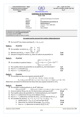 ‫– اآ ال‬
‫د وا‬

Université Mohammed V – Agdal
Faculté des Sciences Juridiques,
Économiques et Sociales
RABAT

‫ا‬
‫وا‬
‫اا ط‬

‫ما‬

‫ا‬

‫آ‬

http://www.fsjesr.ac.ma

CONTROLE DE RATTRAPAGE
Durée : 1h30
Filière
Semestre
Module
Matière
Session
Sections
Professeure

:
:
:
:
:
:
:

Sciences Economiques et de Gestion
S3
M 10 (Méthodes Quantitatives II)
Mathématiques II
Automne – hiver, 2009-2010
A, B & C
Salma DASSER

Les documents et les portables ne sont pas autorisés.
La calculatrice est à usage strictement personnel.
Toute réponse doit être justifiée.
La présentation de la copie est notée sur 2 points.

Les quatre parties peuvent être traitées indépendamment
On munit Թଷ de sa base canonique ‫ܤ‬௖ ൌ ሼ݁ଵ , ݁ଶ , ݁ଷ ሽ.

݉ 1 ݉
On considère la matrice ‫ܣ‬௠ ൌ ൥ 1 ݉ 1 ൩ .
݉ 1 ݉ଶ
1) Montrer que det ‫ܣ‬௠ ൌ ݉ሺ݉ ൅ 1ሻሺ݉ െ 1ሻଶ.
2) Discuter le rang de la matrice ‫ܣ‬௠ selon les valeurs du paramètre ݉.

Partie 1 :

Partie 2 :

(4 points)

(5 points)

݉‫ ݔ‬൅ ‫ ݕ‬൅ ݉‫ ݖ‬ൌ 0

ܵ௠ ൞‫ ݔ‬൅ ݉‫ ݕ‬൅ ‫ ݖ‬ൌ ଶ ሺ݉ ൅ 2ሻ݁ ௠ିଶ
ଵ

݉‫ ݔ‬൅ ‫ ݕ‬൅ ݉ଶ ‫ ݖ‬ൌ 0
1) Pour quelles valeurs du paramètre ݉, le système ܵ௠ est-il de Cramer ?
2) Pour ݉ ൌ 2, résoudre ሺܵଶ ሻ.
3) Pour ݉ ൌ െ2, résoudre ሺܵିଶ ሻ.
On considère le système linéaire :

2 pts
2 pts

1 pt
2 pts
1 pt

Partie 3 :
(3 points)
On considère les deux sous espaces vectoriels de Թଷ :
ܸଵ ൌ ‫ۃ‬ሺെ1,1, െ1ሻ; ሺ1, െ1,1ሻ; ሺെ1,1,1ሻ‫,ۄ‬
Vଶ ൌ ሼሺ‫ݖ ,ݕ ,ݔ‬ሻ ‫ א‬Թଷ / 2‫ ݔ‬൅ ‫ ݕ‬൅ 2‫ ݖ‬ൌ 0, ‫ ݔ‬൅ 2‫ ݕ‬൅ ‫ ݖ‬ൌ 0,2‫ ݔ‬൅ ‫ ݕ‬൅ 4‫ ݖ‬ൌ 0 ሽ
Déterminer une base et la dimension de chacun des sous espaces vectoriel ܸଵ et ܸଶ .

Partie 4 :
(8 points)
On considère l’endomorphisme ݂௠ de Թଷ défini par :
‫׊‬ሺ‫ݖ ,ݕ ,ݔ‬ሻ ‫ א‬Թଷ :
݂௠ ሺ‫ݖ ,ݕ ,ݔ‬ሻ ൌ ሺ݉‫ ݔ‬൅ ‫ ݕ‬൅ ݉‫ ݔ ,ݖ‬൅ ݉‫ ݕ‬൅ ‫ ݔ݉ ,ݖ‬൅ ‫ ݕ‬൅ ݉ଶ ‫ݖ‬ሻ
1) Ecrire la matrice ࣧሺ݂௠ / ‫ܤ‬௖ , ‫ܤ‬௖ ሻ, ‫ܤ‬௖ étant la base canonique de Թଷ .
0.5 pt
2) Pour quelles valeurs du paramètre ݉, l’endomorphisme ݂௠ est-il injectif ?
1 pt
3) Pour ݉ ൌ 2, déterminer ‫ݎ݁ܭ‬ሺ݂ଶ ሻ et en déduire ‫݉ܫ‬ሺ݂ଶ ሻ.
1.5 pt
4) Pour ݉ ൌ െ1, déterminer une base de ‫݉ܫ‬ሺ݂ିଵ ሻ et une base de ‫ݎ݁ܭ‬ሺ݂ିଵ ሻ.
2 pts
5) On considère les vecteurs : ‫ݑ‬ଵ ൌ ݁ଷ , ‫ݑ‬ଶ ൌ ݁ଵ ൅ ݁ଶ ൅ ݁ଷ et ‫ݑ‬ଷ ൌ ݁ଵ
a. Vérifier que ‫ ܤ‬ൌ ሼ‫ݑ‬ଵ , ‫ݑ‬ଶ , ‫ݑ‬ଷ ሽ est une base de Թଷ .
0.5 pt
b. Déterminer les matrices de passages : ܲ஻೎ ஻ et ܲ஻஻೎ .
1.5 pt
1 pt
c. Pour ݉ ൌ 1, déterminer la matrice ࣧሺ݂ଵ / ‫ܤ ,ܤ‬ሻ.

Professeure Salma DASSER

Session Automne-hiver 2009

[53]

 