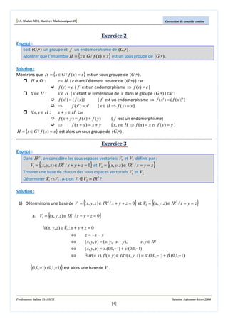 [S3, Module M10, Matière : Mathématiques II]

Correction du contrôle continu

Exercice 2
Enoncé :
Soit (G,∗) un groupe et f un endomorphisme de (G,∗) .
Montrer que l’ensemble H = {x ∈ G / f ( x) = x} est un sous groupe de (G,∗) .
Solution :
Montrons que H = {x ∈ G / f ( x) = x} est un sous groupe de (G,∗) .
H ≠Ο :
e ∈ H ( e étant l’élément neutre de (G,∗) ) car :
/
f (e) = e ( f est un endomorphisme ⇒ f (e) = e )
∀x ∈ H :
x'∈ H ( x' étant le symétrique de x dans le groupe (G,∗) ) car :
f ( x' ) = ( f ( x))'
( f est un endomorphisme ⇒ f ( x' ) = ( f ( x))' )
⇒
f ( x' ) = x'
( x ∈ H ⇒ f ( x) = x )
∀x, y ∈ H :
x + y ∈ H car :
f ( x + y ) = f ( x) + f ( y )
( f est un endomorphisme)
⇒
f ( x + y) = x + y
( x, y ∈ H ⇒ f ( x) = x et f ( y) = y )
H = {x ∈ G / f ( x) = x} est alors un sous groupe de (G,∗) .

Exercice 3
Enoncé :
Dans IR3 , on considère les sous espaces vectoriels V1 et V2 définis par :

{

}

{

V1 = ( x, y, z ) ∈ IR3 / x + y + z = 0 et V2 = ( x, y, z ) ∈ IR3 / x = y = z
Trouver une base de chacun des sous espaces vectoriels V1 et V2 .

}

Déterminer V1 ∩ V2 . A-t-on V1 ⊕ V2 = IR3 ?
Solution :

{

}

{

1) Déterminons une base de V1 = ( x, y, z ) ∈ IR3 / x + y + z = 0 et V2 = ( x, y, z ) ∈ IR3 / x = y = z

{

}

}

a. V1 = ( x, y, z ) ∈ IR3 / x + y + z = 0

∀( x, y, z ) ∈ V1 : x + y + z = 0
⇔
⇔

z = −x − y
( x, y, z ) = ( x, y,− x − y ),

⇔
⇔

( x, y, z ) = x.(1,0,−1) + y.(0,1,−1)
∃!α (= x), β (= y ) ∈ IR /( x, y, z ) = α .(1,0,−1) + β .(0,1,−1)

x, y ∈ IR

{(1,0,−1), (0,1,−1)} est alors une base de V1 .

Professeure Salma DASSER

Session Automne-hiver 2004

[4]

 