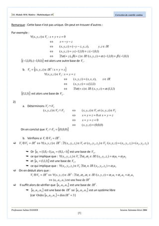 [S3, Module M10, Matière : Mathématiques II]

Correction du contrôle continu

Remarque : Cette base n’est pas unique. On peut en trouver d’autres :
Par exemple :

∀( x, y, z ) ∈ V1 : x + y + z = 0
⇔
⇔

x = −y − z
( x, y, z ) = (− y − z, y, z ),

y, z ∈ IR

⇔
( x, y, z ) = y.(−1,1,0) + z.(−1,0,1)
⇔
∃!α (= y ), β (= z ) ∈ IR /( x, y, z ) = α .(−1,1,0) + β .(−1,0,1)
{(−1,1,0), (−1,0,1)} est alors une autre base de V1 .

{

}

b. V2 = ( x, y, z ) ∈ IR3 / x = y = z
∀( x, y, z ) ∈ V2 : x = y = z
⇔
⇔
⇔
{(1,1,1)} est alors une base de V2 .

( x, y, z ) = ( x, x, x),
( x, y, z ) = x.(1,1,1)

x ∈ IR

∃!α (= x) ∈ IR /( x, y, z ) = α .(1,1,1)

2)
a. Déterminons V1 ∩ V2
( x, y, z ) ∈ V1 ∩ V2

( x, y, z ) ∈ V1 et ( x, y, z ) ∈ V2

⇔

x + y + z = 0 et x = y = z

⇔

On en conclut que V1 ∩V2 = {(0,0,0)}

⇔

x= y=z=0

⇔

( x, y, z ) = (0,0,0)

b. Vérifions si V1 ⊕ V2 = IR3 .

V1 ⊕ V2 = IR3 ⇔ ∀( x, y, z ) ∈ IR3 : ∃!( x1 , y1 , z1 ) ∈ V1 et ( x2 , y2 , z2 ) ∈ V2 /( x, y, z ) = ( x1 , y1 , z1 ) + ( x2 , y2 , z2 )
Or {u1 = (1,0,−1), u2 = (0,1,−1)} est une base de V1 ,
ce qui implique que : ∀( x1 , y1 , z1 ) ∈ V1 ∃!α1 ,α 2 ∈ IR /( x1 , y1 , z1 ) = α1u1 + α 2u2
et {u3 = (1,1,1)} est une base de V2 ,
ce qui implique que : ∀( x2 , y2 , z2 ) ∈ V2 ∃!α 3 ∈ IR /( x2 , y2 , z2 ) = α 3u3
On en déduit alors que :
V1 ⊕ V2 = IR 3 ⇔ ∀( x, y , z ) ∈ IR 3 : ∃!α1 , α 2 , α 3 ∈ IR /( x, y , z ) = α1.u1 + α 2 .u2 + α 3 .u3
⇔ (u1 , u 2 , u3 ) est une base de IR 3

Il suffit alors de vérifier que {u1 , u2 , u3 } est une base de IR3 .

{u1 , u2 , u3} est une base de IR3 ssi {u1 , u2 , u3} est un système libre
(car Ordre {u1 , u2 , u3 } = dim IR 3 = 3 )

Professeure Salma DASSER

Session Automne-hiver 2004

[5]

 
