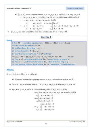 [S3, Module M10, Matière : Mathématiques II]

Correction du contrôle continu

{u1 , u2 , u3} est un système libre ssi α1.u1 + α 2 .u2 + α 3.u3 = (0,0,0) ⇒ α1 = α 2 = α 3 = 0
α1.u1 + α 2 .u2 + α 3 .u3 = (0,0,0) ⇒ α1.(1,0,−1) + α 2 .(0,1,−1) + α 3 .(1,1,1) = (0,0,0)
⇒ (α1 + α 3 ,α 2 + α 3 ,−α1 − α 2 + α 3 ) = (0,0,0)
e1 
α1 + α 3 = 0 e1 + e2 + e3 3α 3 = 0


⇒ e2 
e1  α1 = −α 3 = 0 ⇒ α1 = α 2 = α 3 = 0
α 2 + α3 = 0 ⇒
e3 − α1 − α 2 + α 3 = 0
e2  α 2 = −α 3 = 0



{u1 , u2 , u3} est alors un système libre donc une base de IR3 et V1 ⊕ V2 = IR3 .
Exercice 4

Enoncé :
I) Dans IR3 , on considère les vecteurs v1 = (1,1,1) , v2 = (1,1, a) et v3 = (1, a, a) .
Discuter suivant le paramètre a ∈ IR :
1) La dépendance des vecteurs v1 , v2 et v3 .
2) Le rang du système S = {v1 , v2 , v3 }.

On considère l’endomorphisme f de IR3 défini par :

∀( x, y, z ) ∈ IR3 : f (( x, y, z )) = ( x + y + z, x + y + mz, x + my + mz ) ,
( m ∈ IR )
1) Pour m = 1 , déterminer une base de Ker ( f ) et en déduire le rang de f .
2) Pour m = −1 , déterminer une base de Im f et en déduire le rang de f .
3) Pour quelle(s) valeur(s) du paramètre m ∈ IR , l’application f est-elle bijective ?
Solution :
I) v1 = (1,1,1) , v2 = (1,1, a) et v3 = (1, a, a) .
1) Discutons la dépendance des vecteurs v1 , v2 et v3 , suivant le paramètre a ∈ IR .

{v1, v2 , v3} est un système libre ssi

α1.v1 + α 2 .v2 + α 3 .v3 = (0,0,0) ⇒ α1 = α 2 = α 3 = 0

α1.v1 + α 2 .v2 + α 3 .v3 = (0,0,0) ⇒ α1.(1,1,1) + α 2 .(1,1, a) + α 3 .(1, a, a) = (0,0,0)
⇒ (α1 + α 2 + α 3 ,α1 + α 2 + aα 3 ,α1 + aα 2 + aα 3 ) = (0,0,0)
e1  α1 + α 2 + α 3 = 0

⇒ e2  α1 + α 2 + aα 3 = 0
e3 α1 + aα 2 + aα 3 = 0

e1 α1 + α 2 + α 3 = 0

⇒ e1 − e2  (1 − a )α 3 = 0
e2 − e3  (1 − a )α 2 = 0


Professeure Salma DASSER

Session Automne-hiver 2004

[6]

 