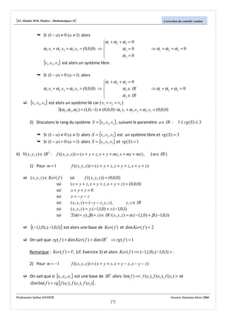 [S3, Module M10, Matière : Mathématiques II]

Correction du contrôle continu

Si (1 − a) ≠ 0 (a ≠ 1) alors
α1 + α 2 + α 3 = 0

α1.v1 + α 2 .v2 + α 3 .v3 = (0,0,0) ⇒ 
α3 = 0

α2 = 0

{v1, v2 , v3} est alors un système libre.

⇒ α1 = α 2 = α 3 = 0

Si (1 − a) = 0 (a = 1) alors
α1 + α 2 + α 3 = 0

α1.v1 + α 2 .v2 + α 3 .v3 = (0,0,0) ⇒ 
α 3 ∈ IR

α 2 ∈ IR

{v1, v2 , v3} est alors un système lié car ( v1 = v2 = v3 )

⇒ α1 + α 2 + α 3 = 0

∃(α1 ,α 2 ,α 3 ) = (1,0,−1) ≠ (0,0,0) / α1.v1 + α 2 .v2 + α 3 .v3 = (0,0,0)
2) Discutons le rang du système S = {v1 , v2 , v3 }, suivant le paramètre a ∈ IR : 1 ≤ rg ( S ) ≤ 3
Si (1 − a) ≠ 0 (a ≠ 1) alors S = {v1 , v2 , v3 } est un système libre et rg ( S ) = 3
Si (1 − a) = 0 (a = 1) alors S = {v1 , v1 , v1} et rg ( S ) = 1
II) ∀( x, y, z ) ∈ IR3 :

f (( x, y, z )) = ( x + y + z, x + y + mz, x + my + mz) ,

1) Pour m = 1

( x, y, z ) ∈ Ker ( f )
ssi
ssi
ssi
ssi
ssi
ssi

( m∈ IR )

f (( x, y, z )) = ( x + y + z, x + y + z, x + y + z )
ssi
f (( x, y, z )) = (0,0,0)
( x + y + z, x + y + z, x + y + z ) = (0,0,0)
x+ y+z =0
x = −y − z
( x, y, z ) = (− y − z, y, z ),
y, z ∈ IR
( x, y, z ) = y.(−1,1,0) + z.(−1,0,1)
∃!α (= y), β (= z ) ∈ IR /( x, y, z ) = α .(−1,1,0) + β .(−1,0,1)

{(−1,1,0), (−1,0,1)} est alors une base de Ker ( f )

et dim Ker ( f ) = 2

On sait que rg ( f ) + dim Ker ( f ) = dim IR3 ⇒ rg ( f ) = 1
Remarque : Ker ( f ) = V1 (cf. Exercice 3) et alors Ker ( f ) =< (−1,1,0), (−1,0,1) > .
2) Pour m = −1

f (( x, y, z )) = ( x + y + z, x + y − z, x − y − z )

On sait que si {e1 , e2 , e3 } est une base de IR3 alors Im( f ) =< f (e1 ), f (e2 ), f (e3 ) > et

dim Im( f ) = rg { f (e1 ), f (e2 ), f (e3 )} .

Professeure Salma DASSER

Session Automne-hiver 2004

[7]

 