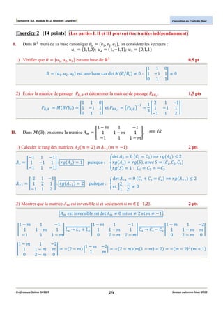 [Semestre : S3, Module M12, Matière : Algèbre I]

Correction du Contrôle final

Exercice 2 (14 points) (Les parties I, II et III peuvent être traitées indépendamment)
I.

Dans

?

muni de sa base canonique #@
1,1,0 ;
A

1) Vérifier que #

A,

#

A,

B,

B,

?

?

B

A, B, ?

est une base de

?

, on considère les vecteurs :
1, "1,1 ; ?
0,1,1

.

0,5 pt

1 1 0
#/#@ ' 0 ( D1 "1 1D ' 0
0 1 1

est une base car det

2) Ecrire la matrice de passage EFGF et déterminer la matrice de passage EFFG .
EFGF

II.

Dans

#/#@

1
H1
0

3 , on donne la matrice !N

1) Calculer le rang des matrices !B O
!B

1 0
"1 1I et EFFG
1 1

"1 1 "1
H 1 "1 1 I : PQ !B
"1 1 "1
2 1
H1 2
"1 1

"1
1 I : PQ !LA
2

1

1"O
H 1
"1

1
1"O
1

2 et !LA O

puisque :

JEFGF K

"1 .

det !B
SPQ !B
PQ U

LA

"1
1 I,
1"O

1,5 pts

1 "1
1 2
H 1 "1 1 I
3
"1 1
2

m ∈ IR

0 $A $B < PQ !B T 2
PQ U , V W U
$A , $B , $? X
1 ( $A $? "$B
$?

$B < PQ !LA T 2
X

2) Montrer que la matrice !N est inversible si et seulement si O % "1,2 .

2 pts

!LA

1"O
D 1
"1

1"O
D 1
0

1
1"O
1

1
1"O
2"O

Professeure Salma DASSER

2

det !LA 0 $A
puisque : Y
2 1
et Z
Z'0
1 2

2 pts

!N est inversible ssi det !N ' 0 ssi O ' 2 et O ' "1 :

"1
1"O
? ] ? B
1 D ^^^^^^^^^^^^^^^^^ D 1
1"O
0

"2
OD
0

1"O
" 2"O Z
1

"2
Z
O

1
1"O
2"O

"1
1"O
$? ] $? " $B
1 D ^^^^^^^^^^^^^^^^^ D 1
2"O
0

" 2"O O 1"O

2/4

2

1
1"O
2"O

" O"2

B

O

"2
OD
0
1

Session automne-hiver 2013

 