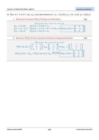 [Semestre : S3, Module M12, Matière : Algèbre I]
6) Pour O

1 et #

A;

B;

a. Déterminer la matrice
S

A

B
?

_A
1,1,0
X ( S_A
1, "1,1
0,1,1
_A

b. Retrouver
_A / #@ , #@

_A / #, #

Professeure Salma DASSER

Correction du Contrôle final

?

la base donnée en I :

A

1,1,0 ;

_A / #, # par un calcul direct.

B

_A a, b, c
b " c, a c, "a b :
1,1,0
A
A
"2, 2, "2
"2 B X <
_A / #, #
B
0,1,1
?
?

1, "1,1 ;

_A / #, # en utilisant la formule de changement de bases.
_A a, b, c
b " c, a c, "a b :
0 1 "1
1 1 0
H 1 0 1 I , EFGF H1 "1 1I et EFFG
"1 1 0
0 1 1

EFFG m

après calcul

_A / #@ , #@ m EFGF oppppppq

4/4

1
H0
0

0,1,1

?

1 pt

0 0
"2 0I
0 1
1 pt

1 "1
1 2
H 1 "1 1 I
3
"1 1
2
1 0 0
_A / #, #
H0 "2 0I
0 0 1

Session automne-hiver 2013

 